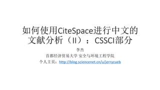 如何使用CiteSpace进行中文的
文献分析（II）：CSSCI部分
李杰
首都经济贸易大学 安全与环境工程学院
个人主页：http://blog.sciencenet.cn/u/jerrycueb
 