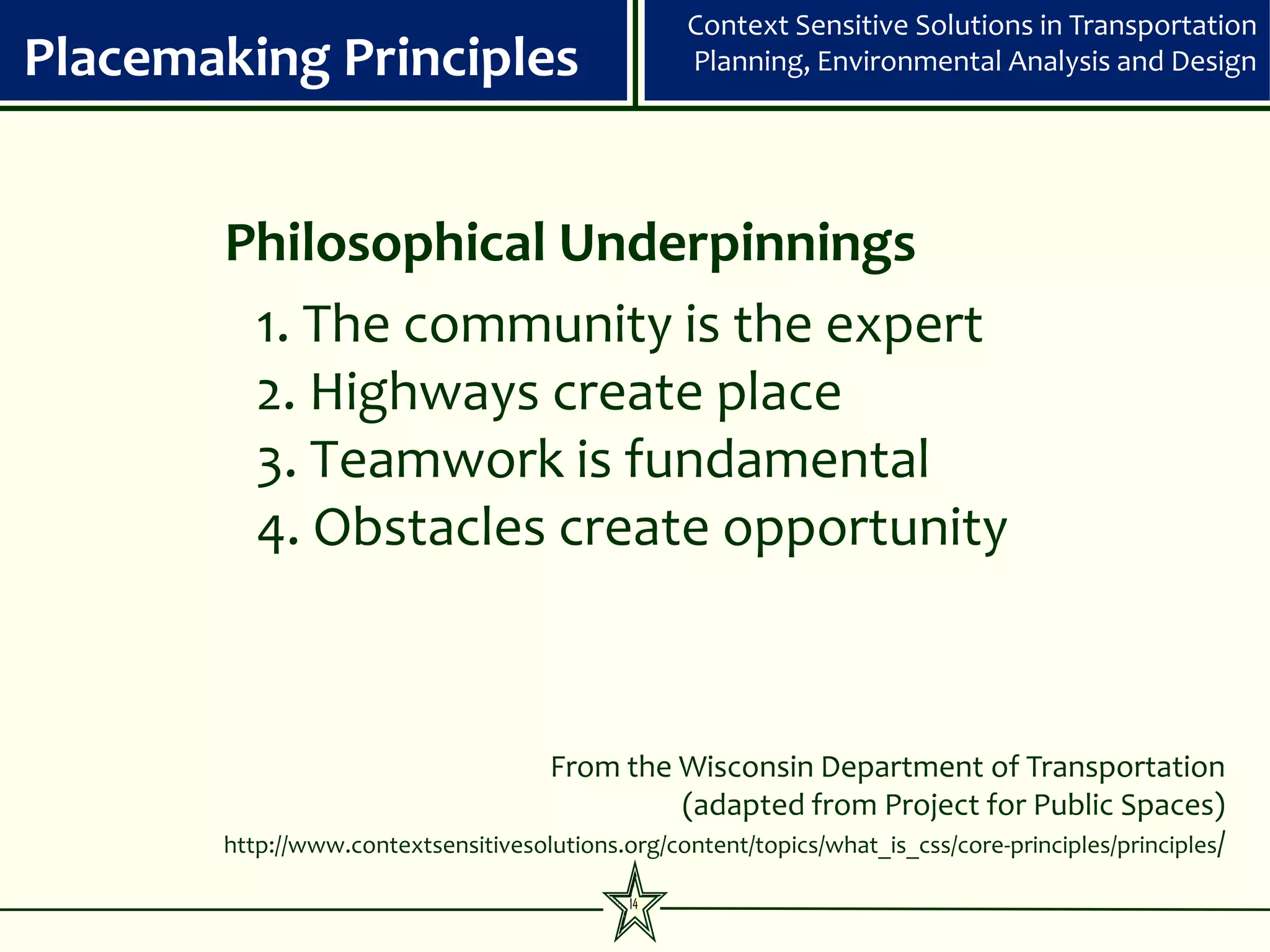 Context Sensitive Solutions in Transportation
Placemaking Principles                            Planning, Environmental Analysis and Design




       Philosophical Underpinnings
        1. The community is the expert
        2. Highways create place
        3. Teamwork is fundamental
        4. Obstacles create opportunity



                                    From the Wisconsin Department of Transportation
                                                 (adapted from Project for Public Spaces)
       http://www.contextsensitivesolutions.org/content/topics/what_is_css/core-principles/principles/

                                             14
 