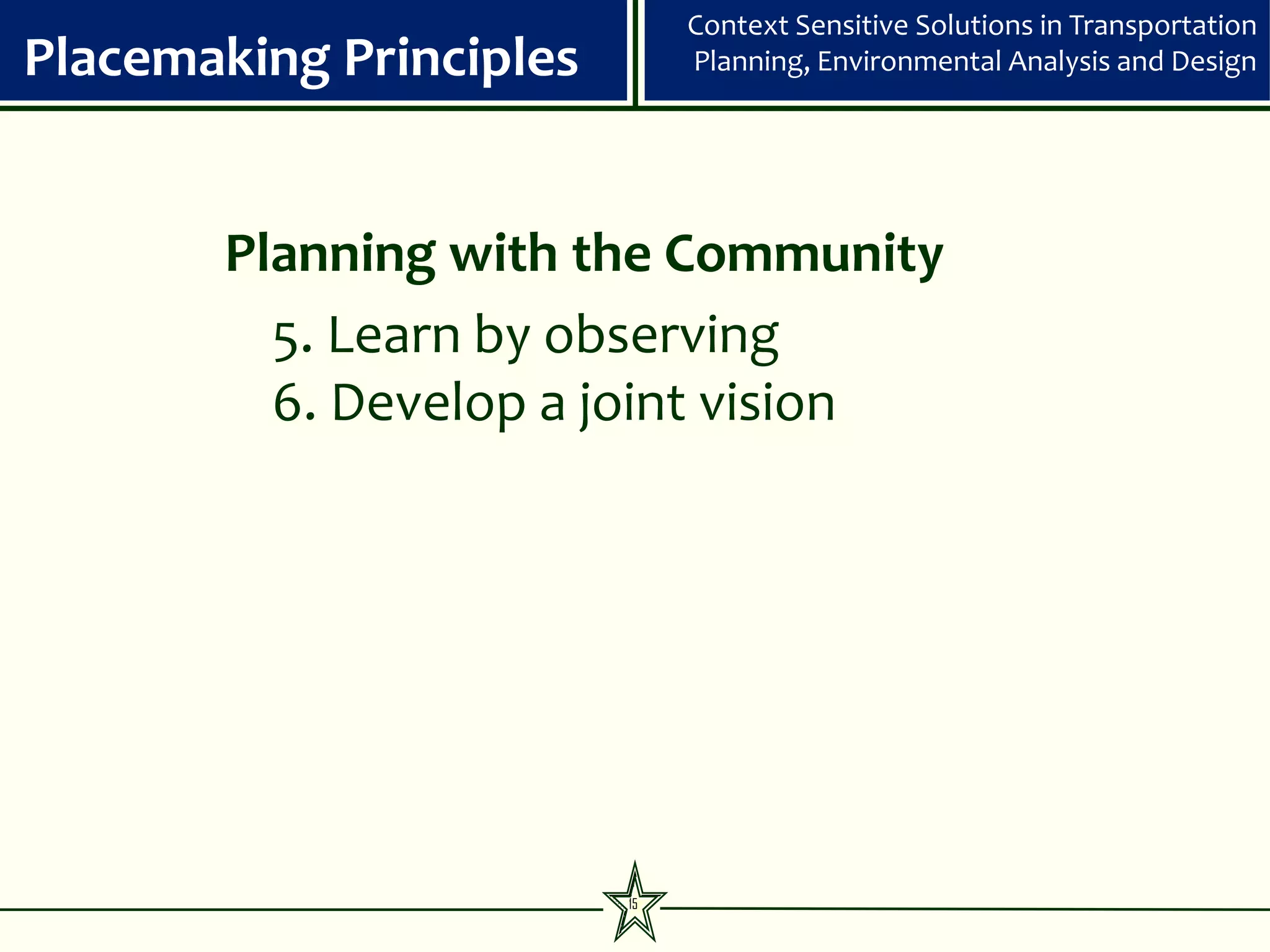 Context Sensitive Solutions in Transportation
Placemaking Principles        Planning, Environmental Analysis and Design




       Planning with the Community
         5. Learn by observing
         6. Develop a joint vision




                         15
 