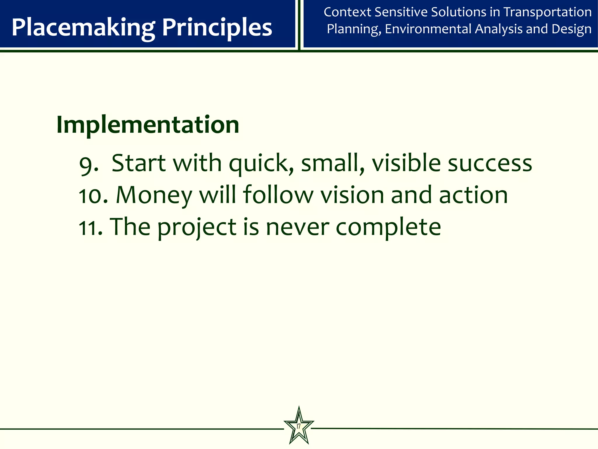 Context Sensitive Solutions in Transportation
Placemaking Principles        Planning, Environmental Analysis and Design




   Implementation
     9. Start with quick, small, visible success
     10. Money will follow vision and action
     11. The project is never complete




                         17
 