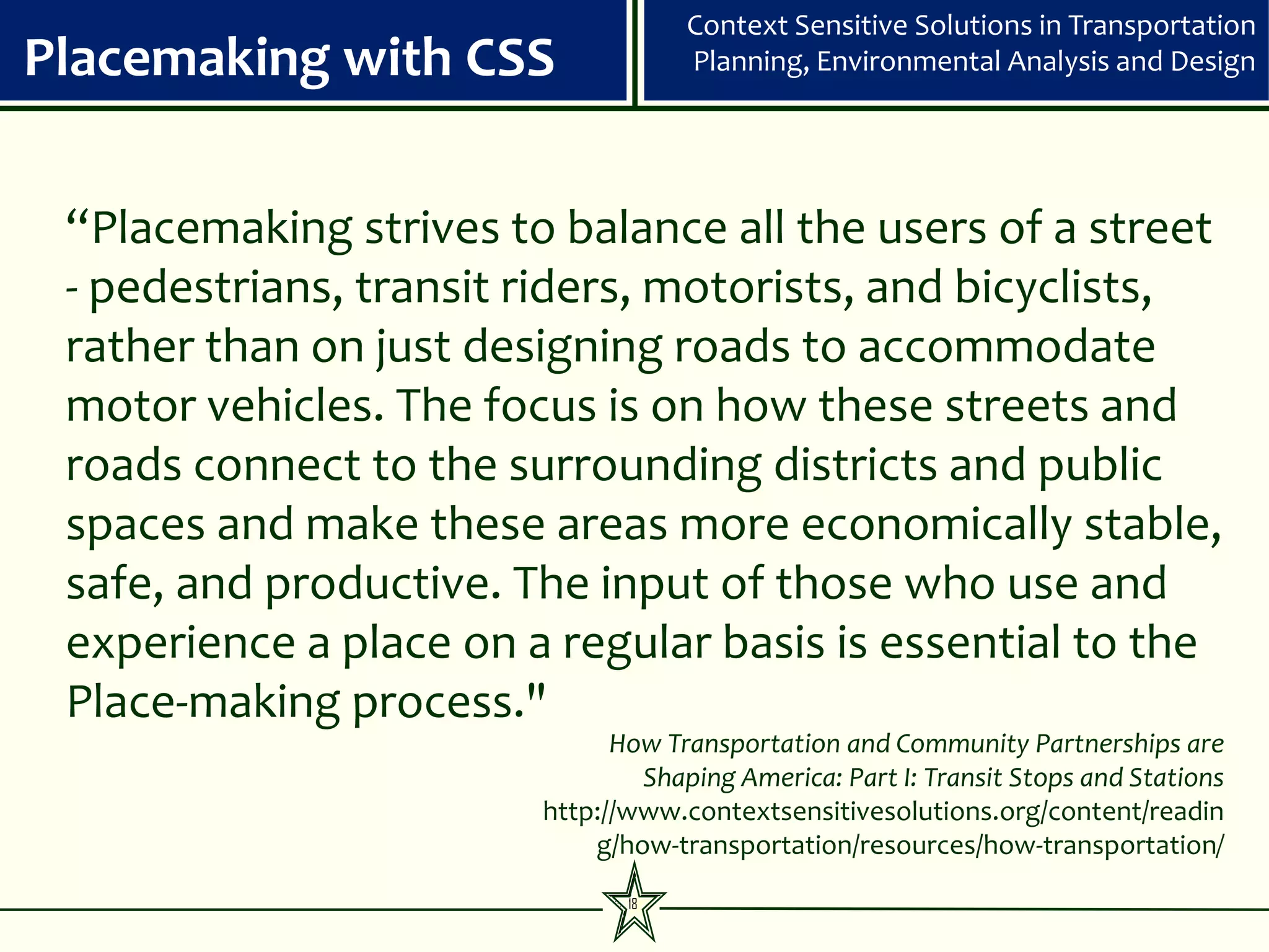 Context Sensitive Solutions in Transportation
Placemaking with CSS                Planning, Environmental Analysis and Design




 “Placemaking strives to balance all the users of a street
 - pedestrians, transit riders, motorists, and bicyclists,
 rather than on just designing roads to accommodate
 motor vehicles. The focus is on how these streets and
 roads connect to the surrounding districts and public
 spaces and make these areas more economically stable,
 safe, and productive. The input of those who use and
 experience a place on a regular basis is essential to the
 Place-making process."
                              How Transportation and Community Partnerships are
                                Shaping America: Part I: Transit Stops and Stations
                        http://www.contextsensitivesolutions.org/content/readin
                            g/how-transportation/resources/how-transportation/
                               18
 