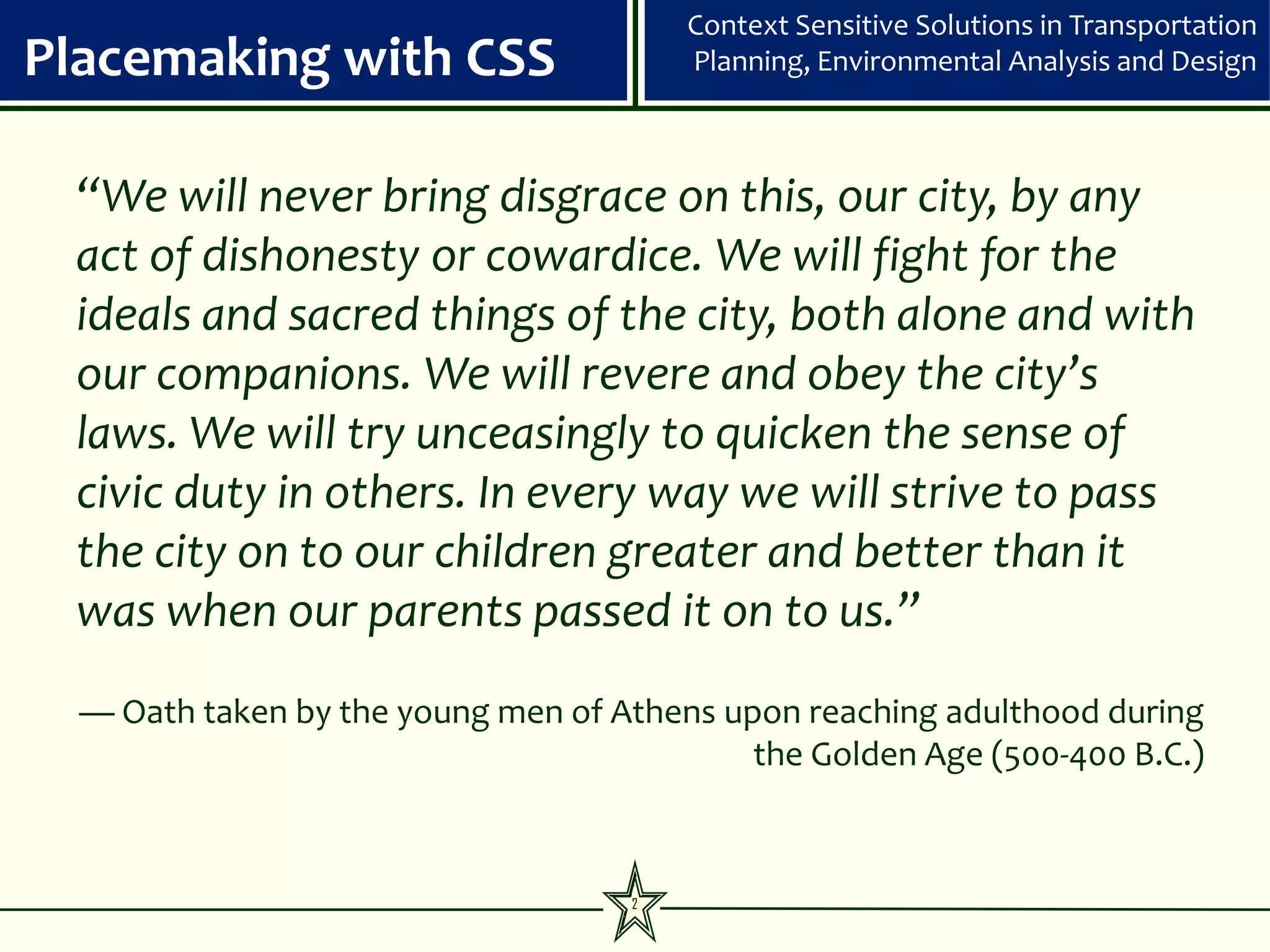 Context Sensitive Solutions in Transportation
Placemaking with CSS                    Planning, Environmental Analysis and Design



 “We will never bring disgrace on this, our city, by any
 act of dishonesty or cowardice. We will fight for the
 ideals and sacred things of the city, both alone and with
 our companions. We will revere and obey the city’s
 laws. We will try unceasingly to quicken the sense of
 civic duty in others. In every way we will strive to pass
 the city on to our children greater and better than it
 was when our parents passed it on to us.”
  — Oath taken by the young men of Athens upon reaching adulthood during
                                            the Golden Age (500-400 B.C.)



                                    2
 