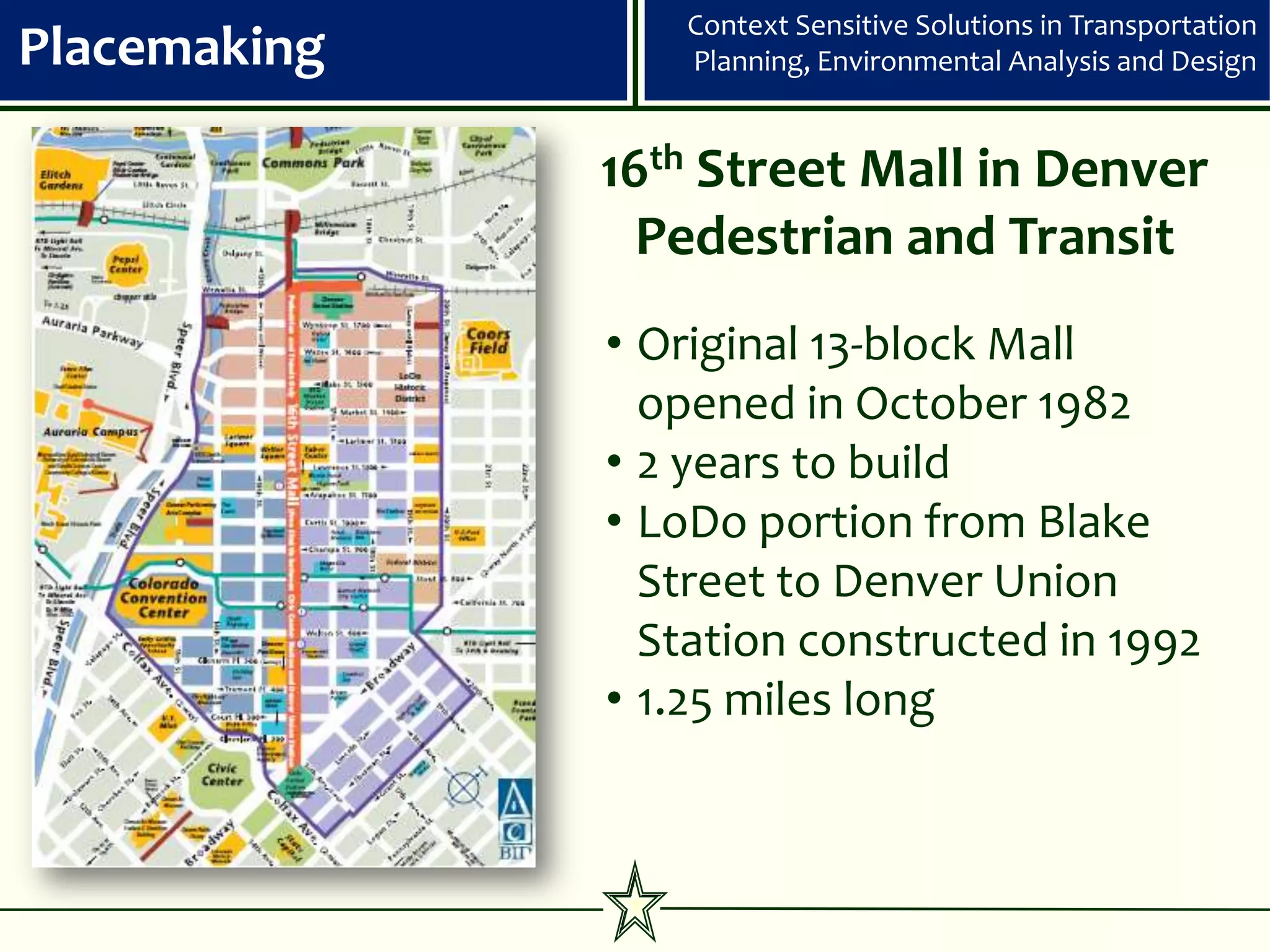 Context Sensitive Solutions in Transportation
Placemaking      Planning, Environmental Analysis and Design


              16th Street Mall in Denver
                Pedestrian and Transit
              • Original 13-block Mall
                opened in October 1982
              • 2 years to build
              • LoDo portion from Blake
                Street to Denver Union
                Station constructed in 1992
              • 1.25 miles long
 