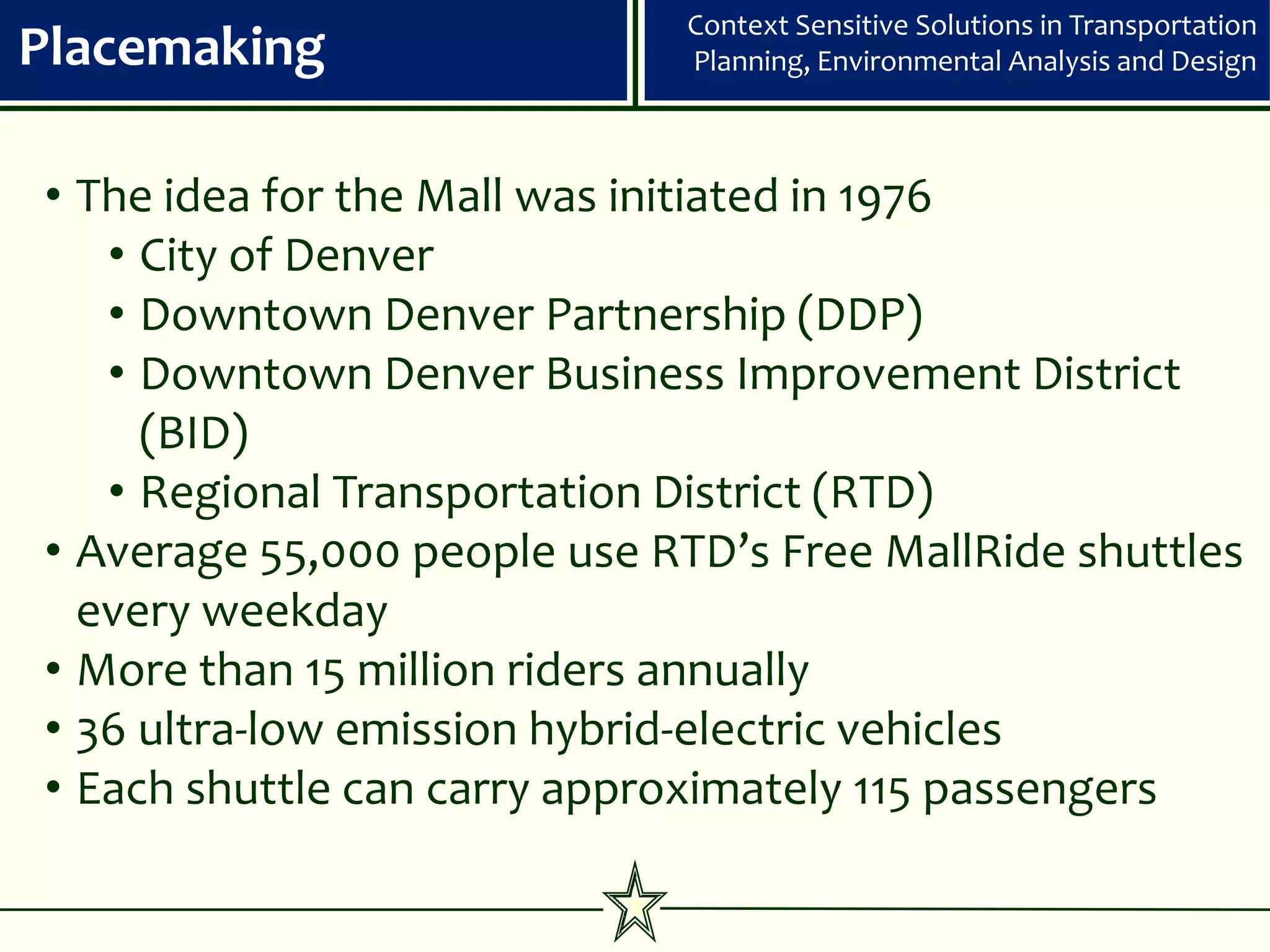Context Sensitive Solutions in Transportation
Placemaking                   Planning, Environmental Analysis and Design



• The idea for the Mall was initiated in 1976
   • City of Denver
   • Downtown Denver Partnership (DDP)
   • Downtown Denver Business Improvement District
     (BID)
   • Regional Transportation District (RTD)
• Average 55,000 people use RTD’s Free MallRide shuttles
  every weekday
• More than 15 million riders annually
• 36 ultra-low emission hybrid-electric vehicles
• Each shuttle can carry approximately 115 passengers
 