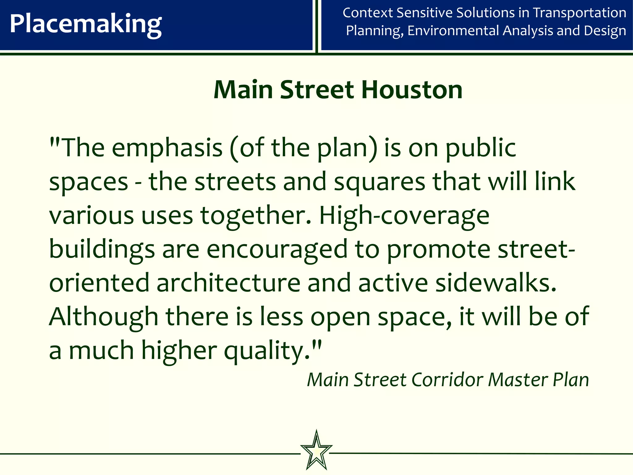 Context Sensitive Solutions in Transportation
Placemaking                 Planning, Environmental Analysis and Design



                Main Street Houston

  "The emphasis (of the plan) is on public
  spaces - the streets and squares that will link
  various uses together. High-coverage
  buildings are encouraged to promote street-
  oriented architecture and active sidewalks.
  Although there is less open space, it will be of
  a much higher quality."
                        Main Street Corridor Master Plan
 