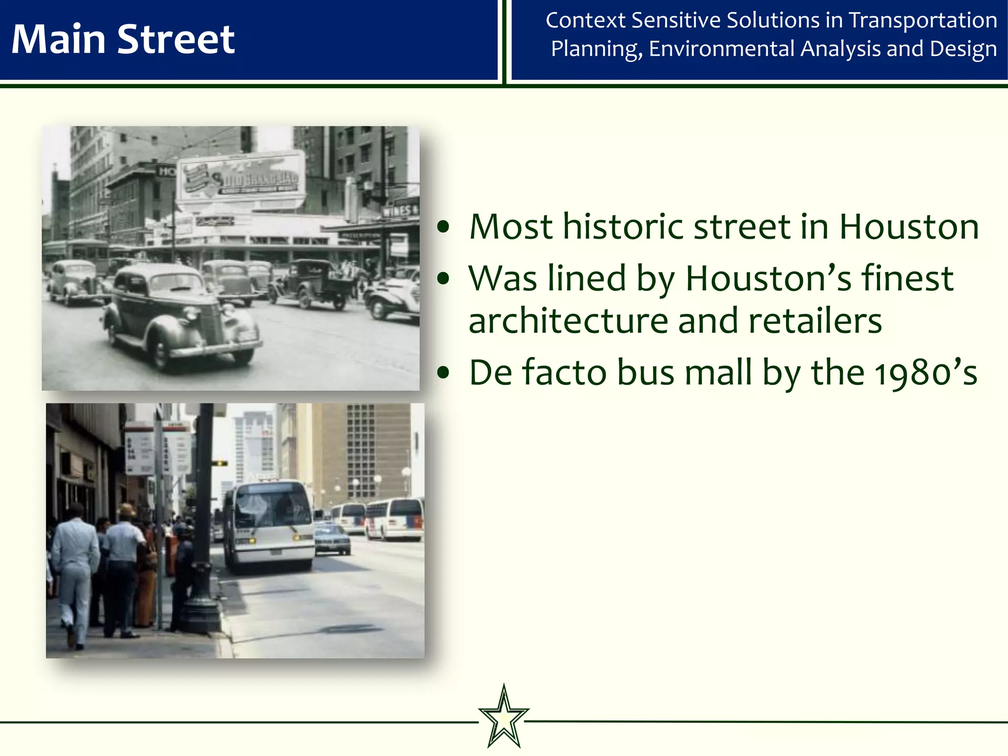 Context Sensitive Solutions in Transportation
Main Street         Planning, Environmental Analysis and Design




              • Most historic street in Houston
              • Was lined by Houston’s finest
                architecture and retailers
              • De facto bus mall by the 1980’s
 