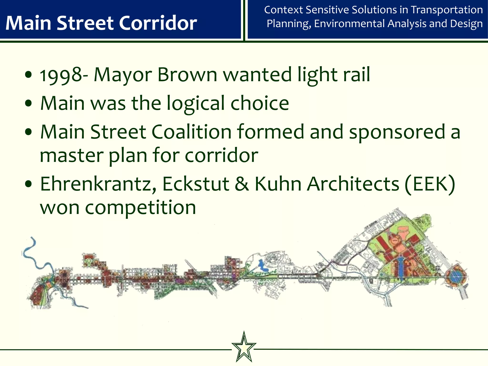 Context Sensitive Solutions in Transportation
Main Street Corridor      Planning, Environmental Analysis and Design



 • 1998- Mayor Brown wanted light rail
 • Main was the logical choice
 • Main Street Coalition formed and sponsored a
   master plan for corridor
 • Ehrenkrantz, Eckstut & Kuhn Architects (EEK)
   won competition
 