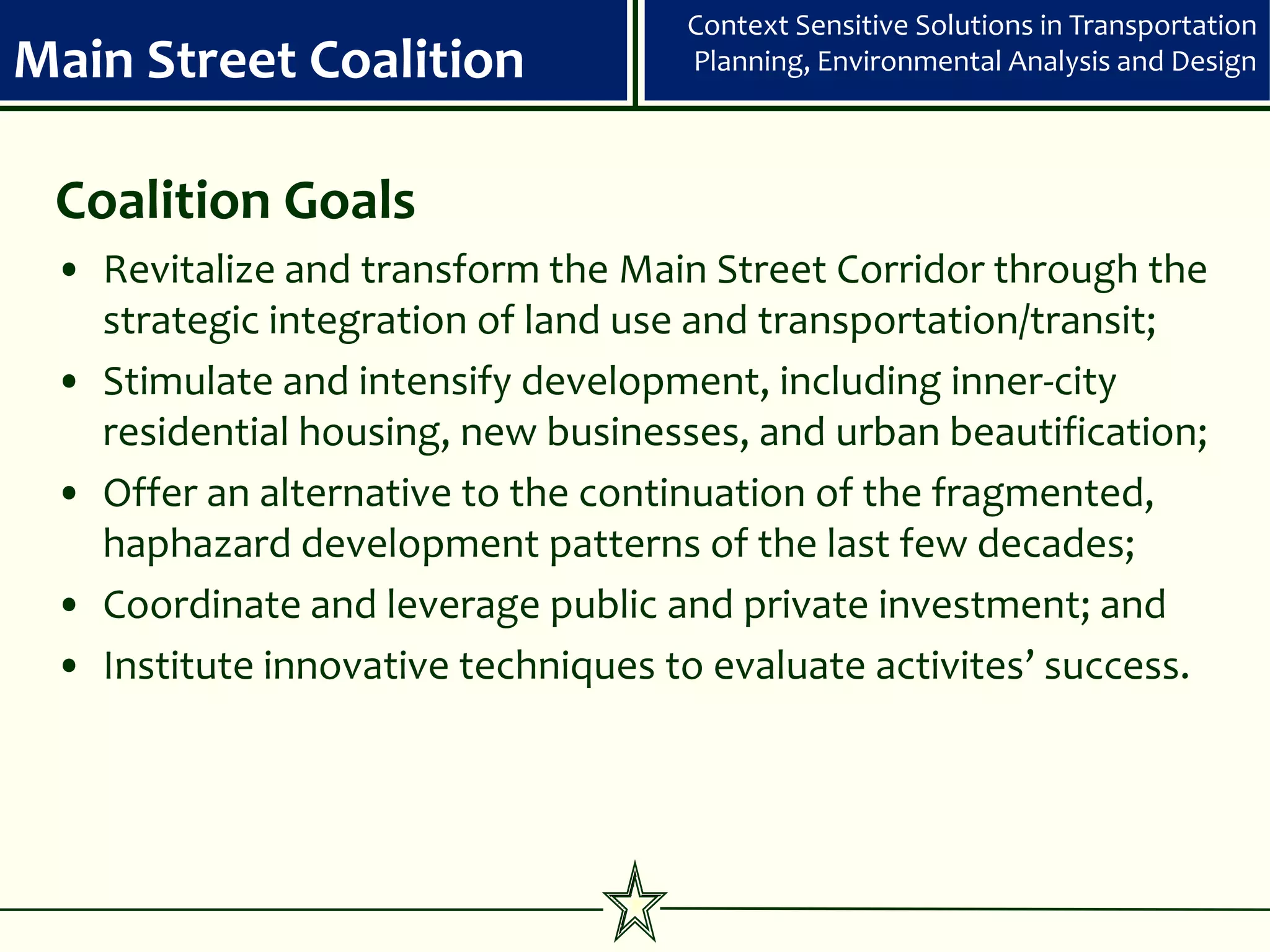 Context Sensitive Solutions in Transportation
Main Street Coalition               Planning, Environmental Analysis and Design



 Coalition Goals
 • Revitalize and transform the Main Street Corridor through the
   strategic integration of land use and transportation/transit;
 • Stimulate and intensify development, including inner-city
   residential housing, new businesses, and urban beautification;
 • Offer an alternative to the continuation of the fragmented,
   haphazard development patterns of the last few decades;
 • Coordinate and leverage public and private investment; and
 • Institute innovative techniques to evaluate activites’ success.
 
