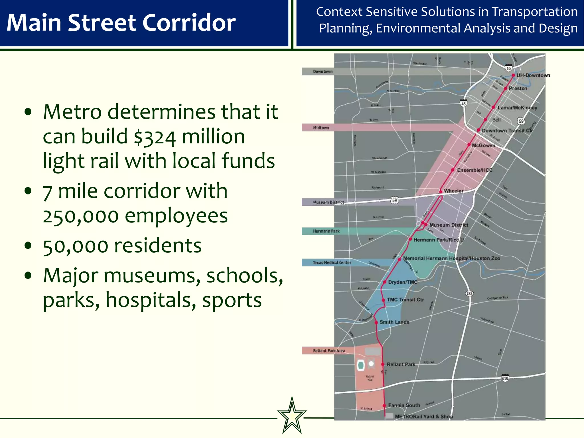 Context Sensitive Solutions in Transportation
Main Street Corridor             Planning, Environmental Analysis and Design




 • Metro determines that it
   can build $324 million
   light rail with local funds
 • 7 mile corridor with
   250,000 employees
 • 50,000 residents
 • Major museums, schools,
   parks, hospitals, sports
 