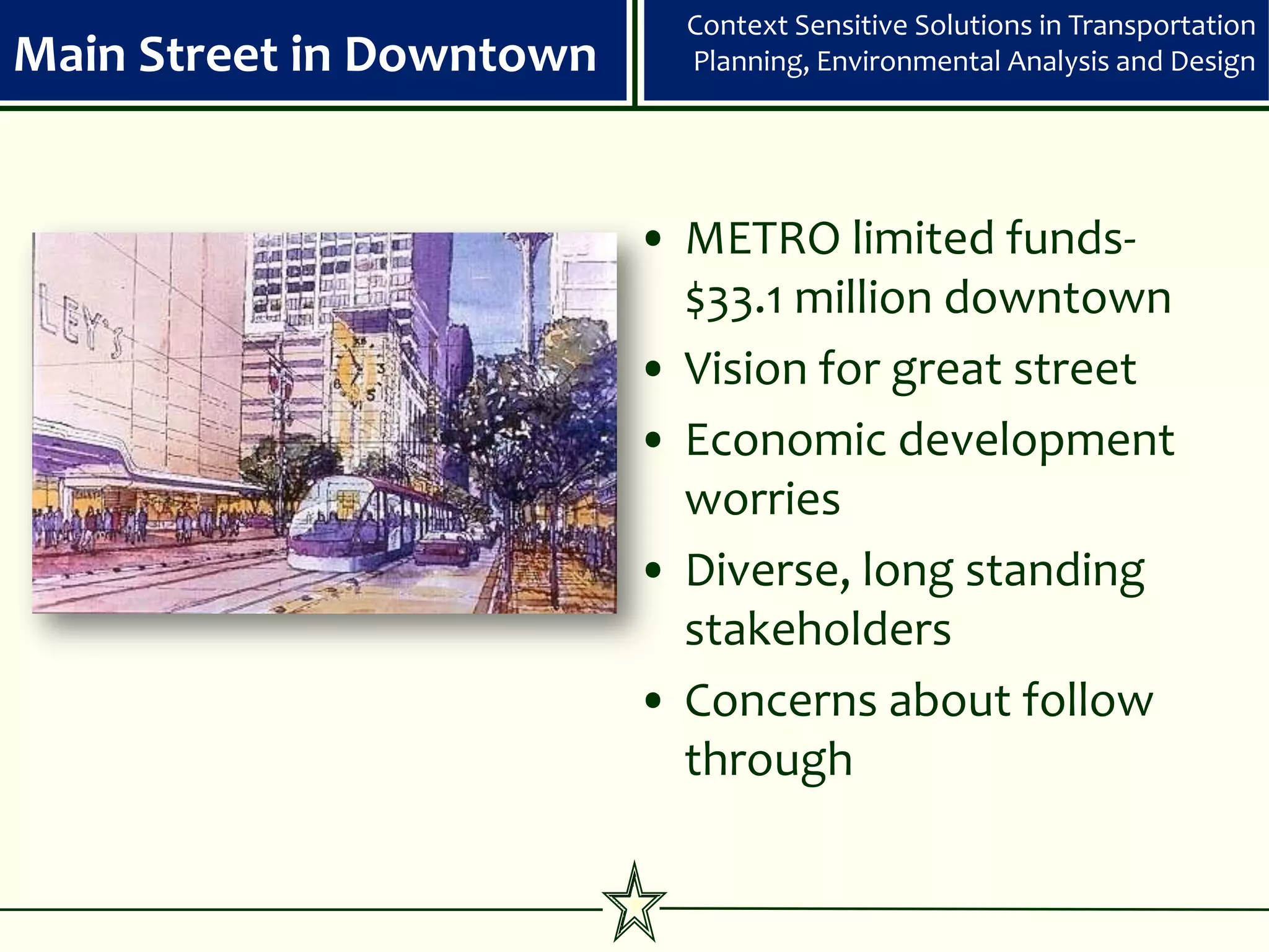 Context Sensitive Solutions in Transportation
Main Street in Downtown     Planning, Environmental Analysis and Design




                          • METRO limited funds-
                            $33.1 million downtown
                          • Vision for great street
                          • Economic development
                            worries
                          • Diverse, long standing
                            stakeholders
                          • Concerns about follow
                            through
 