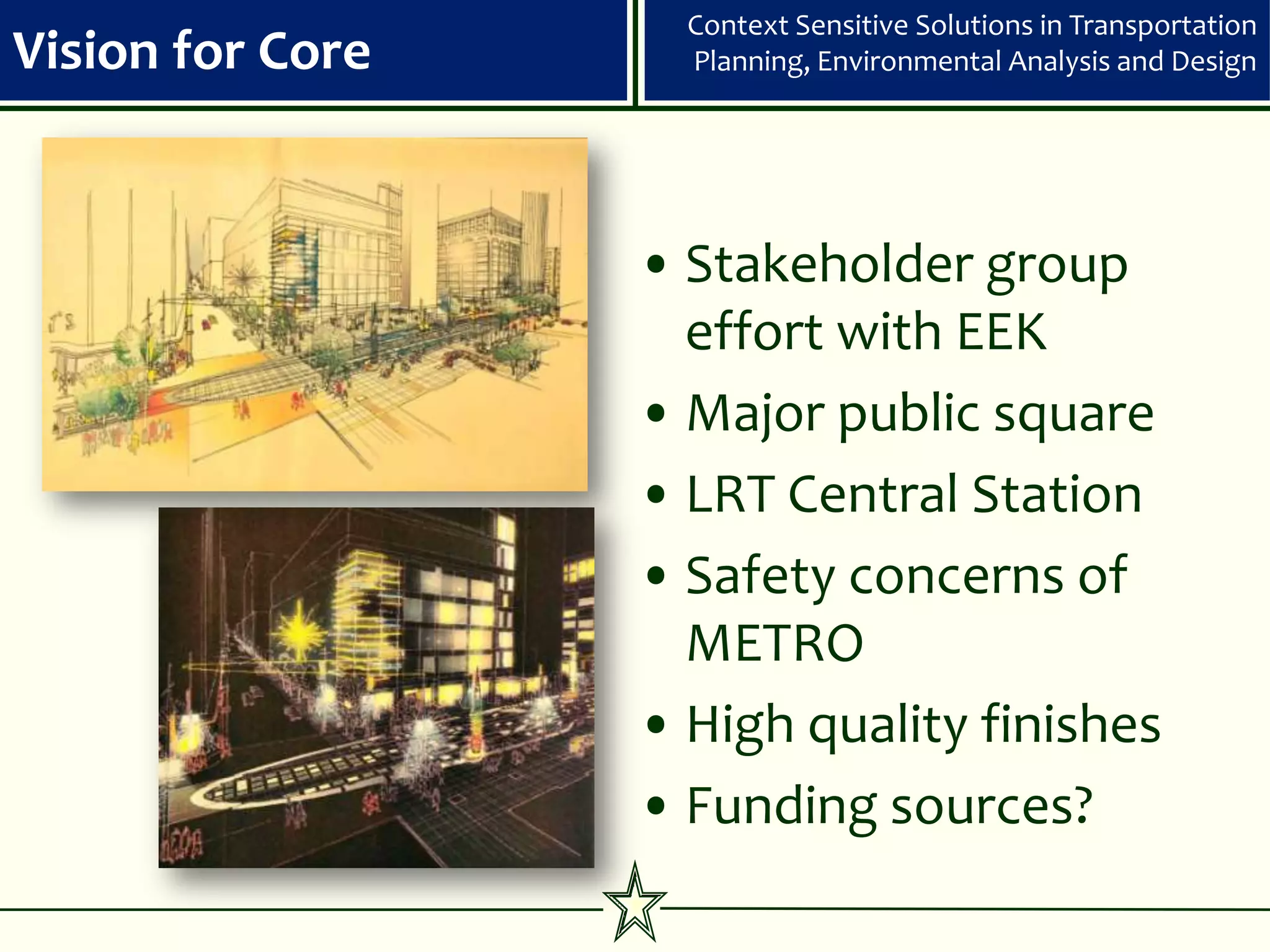 Context Sensitive Solutions in Transportation
Vision for Core     Planning, Environmental Analysis and Design




                  • Stakeholder group
                    effort with EEK
                  • Major public square
                  • LRT Central Station
                  • Safety concerns of
                    METRO
                  • High quality finishes
                  • Funding sources?
 