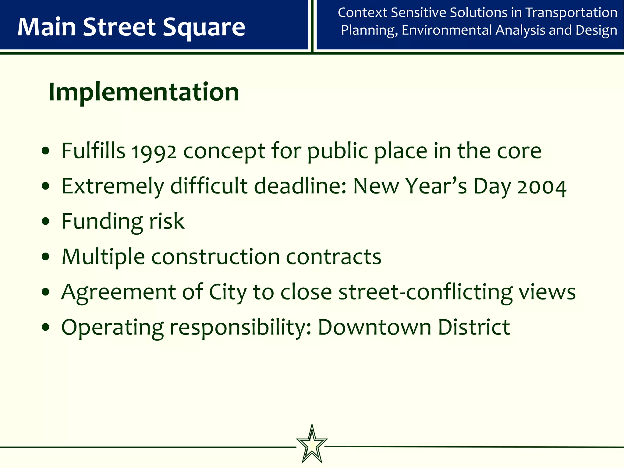 Context Sensitive Solutions in Transportation
Main Street Square              Planning, Environmental Analysis and Design



  Implementation

 •   Fulfills 1992 concept for public place in the core
 •   Extremely difficult deadline: New Year’s Day 2004
 •   Funding risk
 •   Multiple construction contracts
 •   Agreement of City to close street-conflicting views
 •   Operating responsibility: Downtown District
 