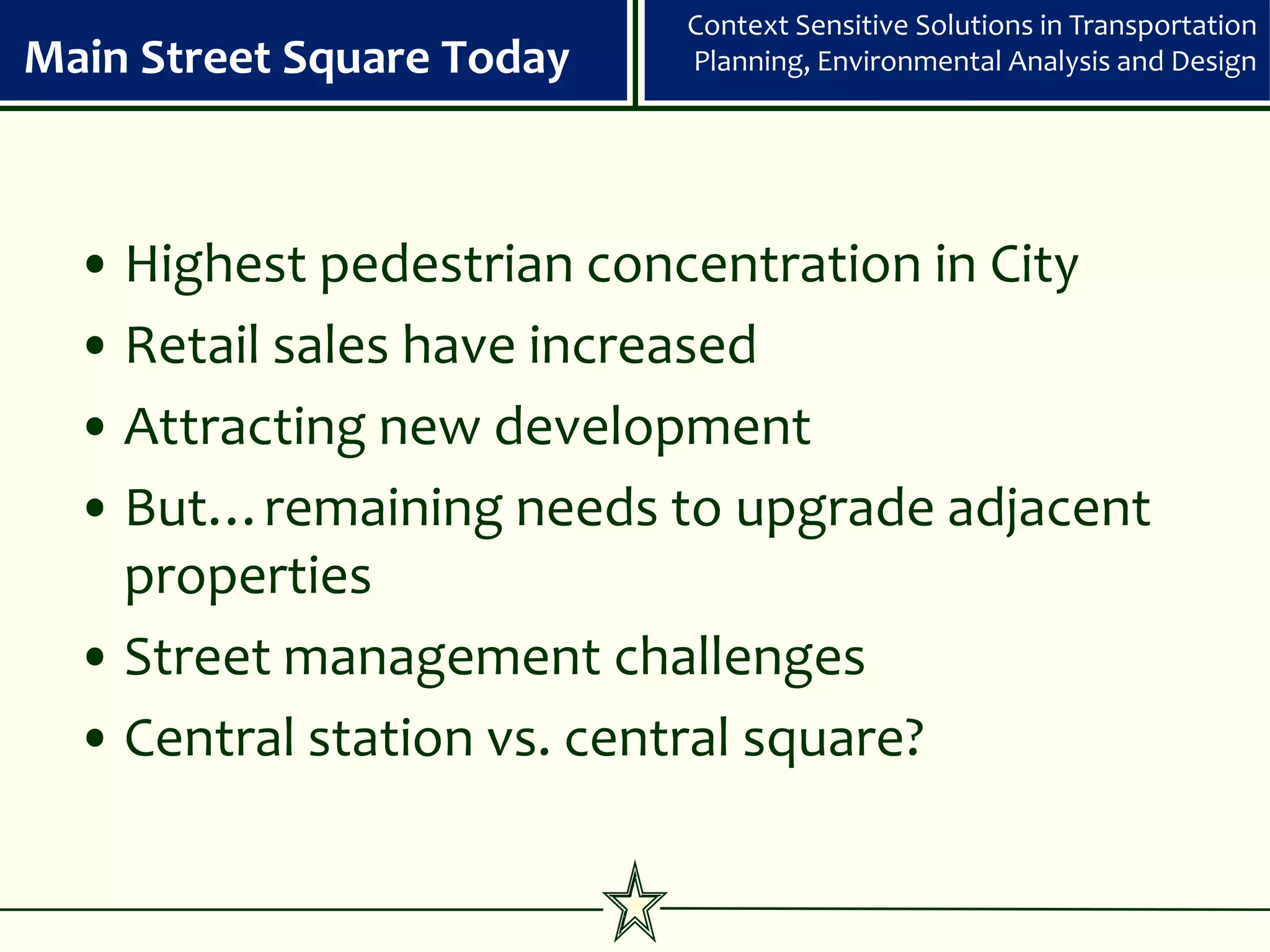Context Sensitive Solutions in Transportation
Main Street Square Today   Planning, Environmental Analysis and Design




  • Highest pedestrian concentration in City
  • Retail sales have increased
  • Attracting new development
  • But…remaining needs to upgrade adjacent
    properties
  • Street management challenges
  • Central station vs. central square?
 