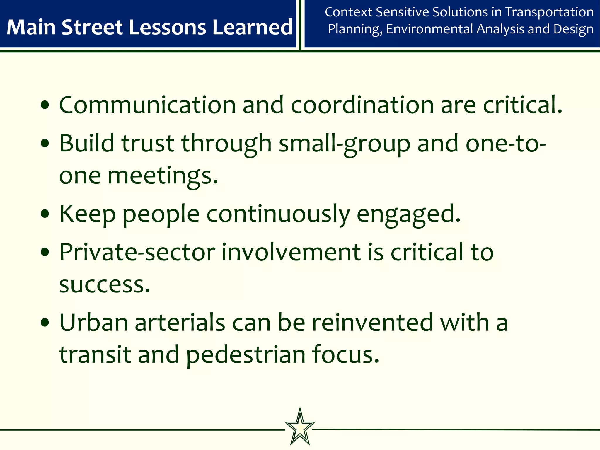 Context Sensitive Solutions in Transportation
Main Street Lessons Learned   Planning, Environmental Analysis and Design




  • Communication and coordination are critical.
  • Build trust through small-group and one-to-
    one meetings.
  • Keep people continuously engaged.
  • Private-sector involvement is critical to
    success.
  • Urban arterials can be reinvented with a
    transit and pedestrian focus.
 