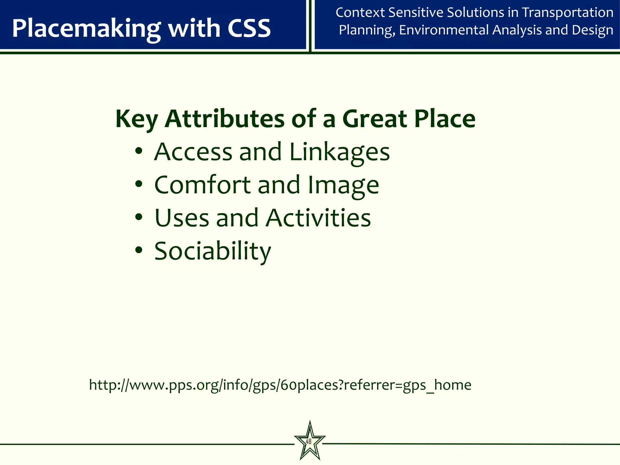 Context Sensitive Solutions in Transportation
Placemaking with CSS                    Planning, Environmental Analysis and Design




        Key Attributes of a Great Place
         • Access and Linkages
         • Comfort and Image
         • Uses and Activities
         • Sociability



     http://www.pps.org/info/gps/60places?referrer=gps_home


                                   48
 