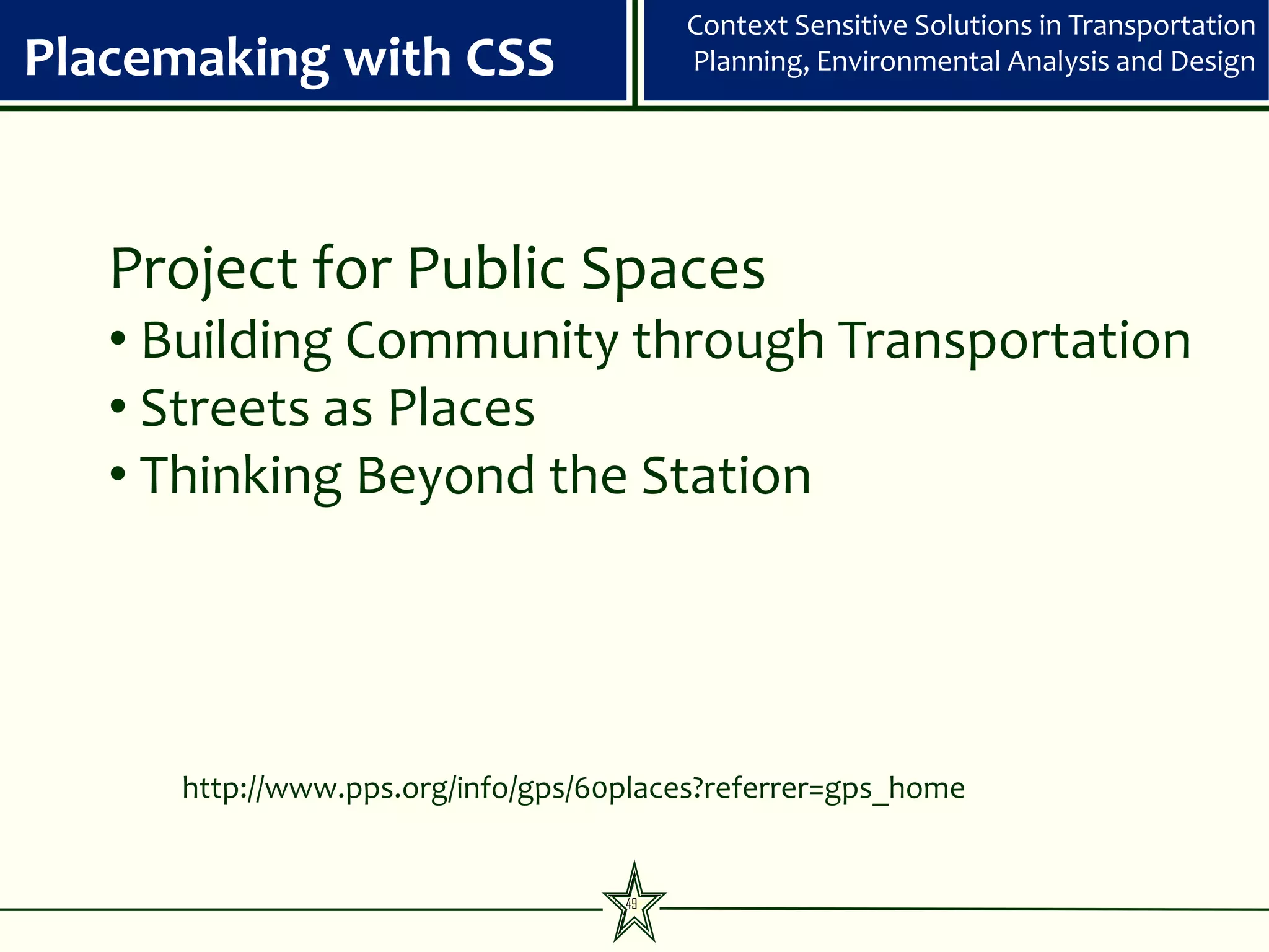 Context Sensitive Solutions in Transportation
Placemaking with CSS                    Planning, Environmental Analysis and Design




   Project for Public Spaces
   • Building Community through Transportation
   • Streets as Places
   • Thinking Beyond the Station




     http://www.pps.org/info/gps/60places?referrer=gps_home


                                   49
 