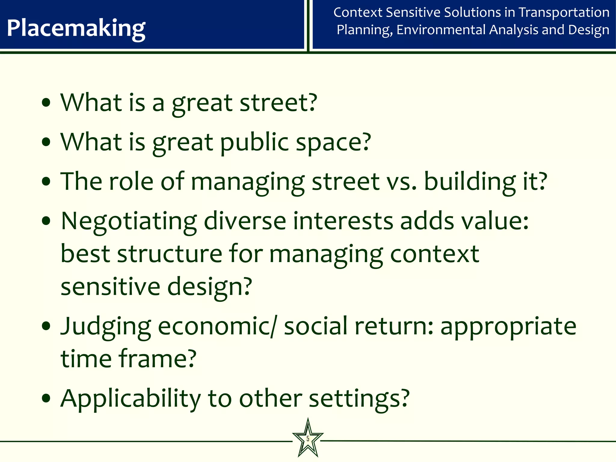 Context Sensitive Solutions in Transportation
Placemaking                 Planning, Environmental Analysis and Design




  • What is a great street?
  • What is great public space?
  • The role of managing street vs. building it?
  • Negotiating diverse interests adds value:
    best structure for managing context
    sensitive design?
  • Judging economic/ social return: appropriate
    time frame?
  • Applicability to other settings?
                        5
 