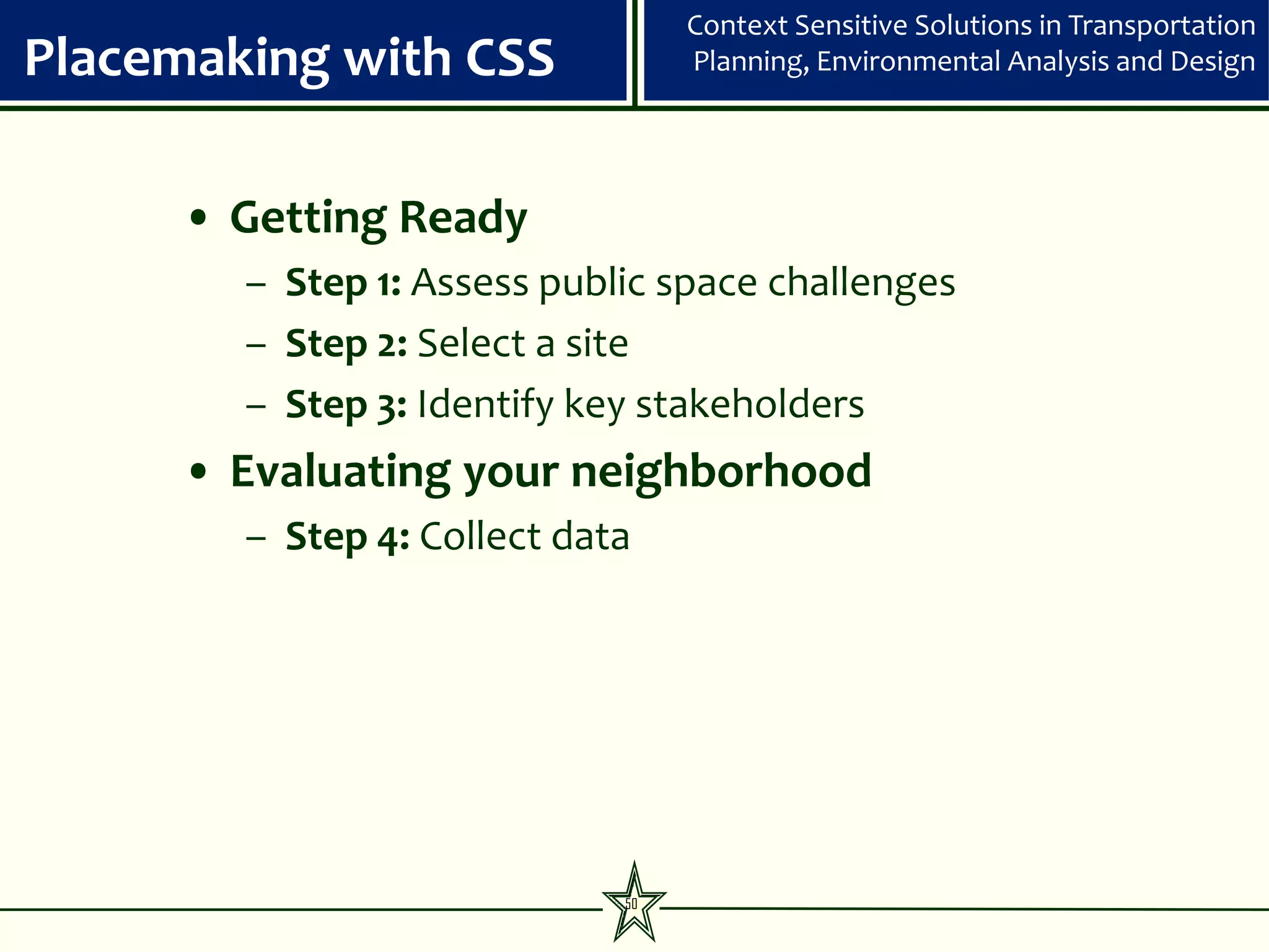 Context Sensitive Solutions in Transportation
Placemaking with CSS              Planning, Environmental Analysis and Design




     • Getting Ready
        – Step 1: Assess public space challenges
        – Step 2: Select a site
        – Step 3: Identify key stakeholders
     • Evaluating your neighborhood
        – Step 4: Collect data




                             50
 