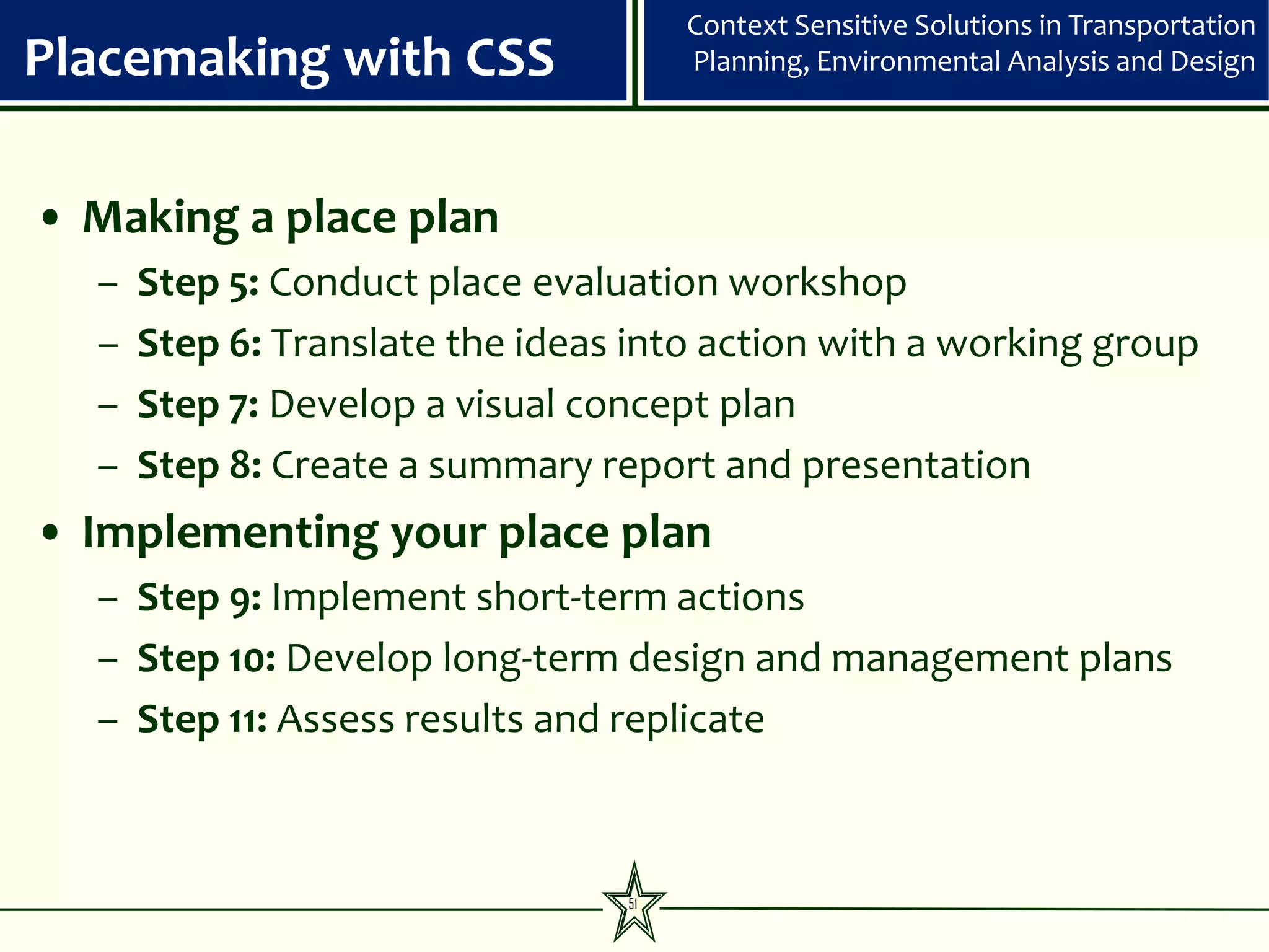 Context Sensitive Solutions in Transportation
Placemaking with CSS                  Planning, Environmental Analysis and Design




• Making a place plan
  –   Step 5: Conduct place evaluation workshop
  –   Step 6: Translate the ideas into action with a working group
  –   Step 7: Develop a visual concept plan
  –   Step 8: Create a summary report and presentation
• Implementing your place plan
  – Step 9: Implement short-term actions
  – Step 10: Develop long-term design and management plans
  – Step 11: Assess results and replicate



                                 51
 