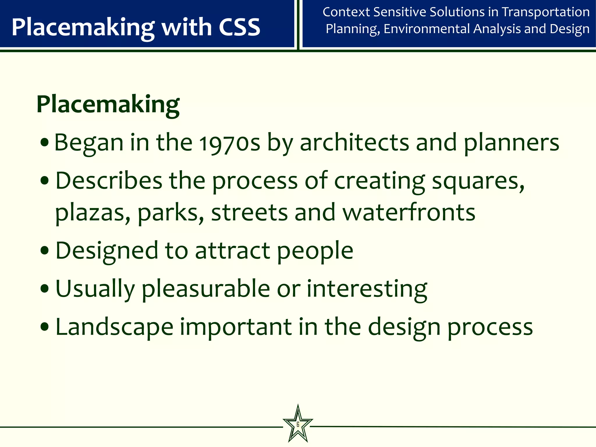 Context Sensitive Solutions in Transportation
Placemaking with CSS       Planning, Environmental Analysis and Design




 Placemaking
 •Began in the 1970s by architects and planners
 •Describes the process of creating squares,
   plazas, parks, streets and waterfronts
 •Designed to attract people
 •Usually pleasurable or interesting
 •Landscape important in the design process


                       6
 