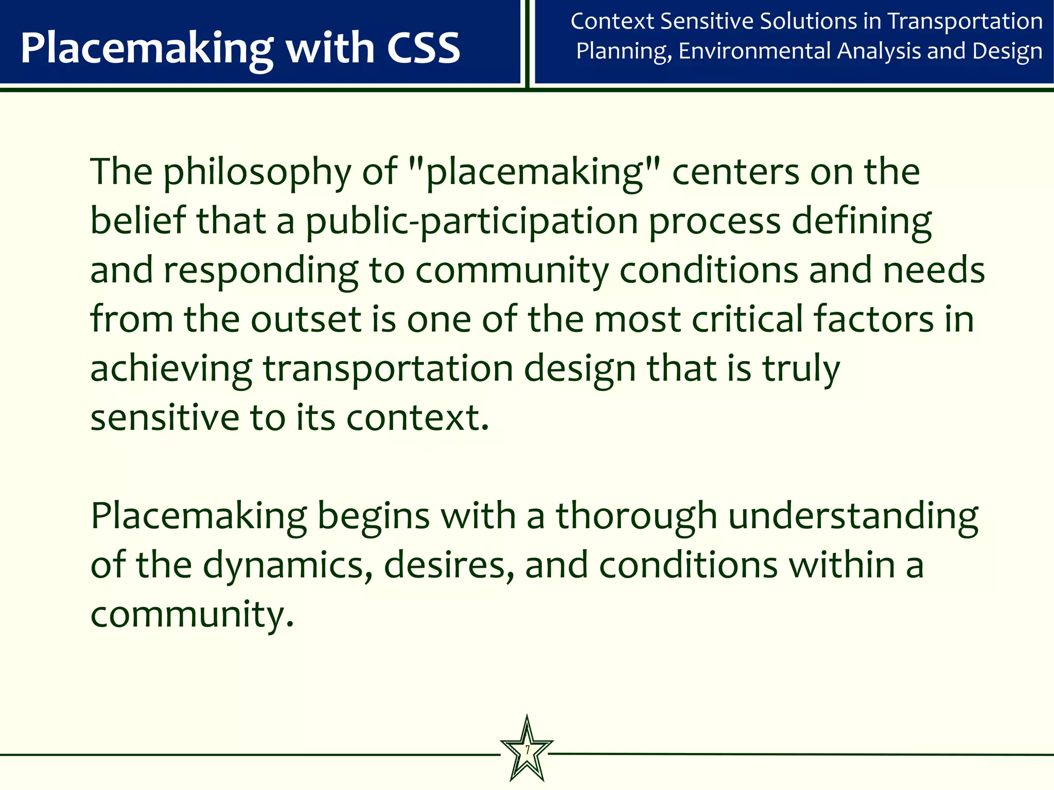 Context Sensitive Solutions in Transportation
Placemaking with CSS             Planning, Environmental Analysis and Design




   The philosophy of "placemaking" centers on the
   belief that a public-participation process defining
   and responding to community conditions and needs
   from the outset is one of the most critical factors in
   achieving transportation design that is truly
   sensitive to its context.

   Placemaking begins with a thorough understanding
   of the dynamics, desires, and conditions within a
   community.


                             7
 