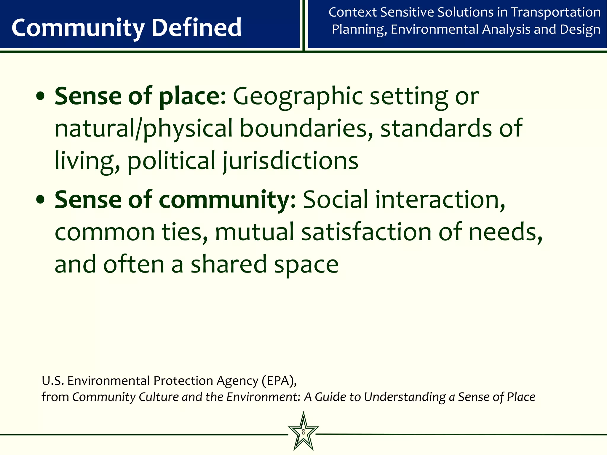 Context Sensitive Solutions in Transportation
Community Defined                                  Planning, Environmental Analysis and Design



 • Sense of place: Geographic setting or
   natural/physical boundaries, standards of
   living, political jurisdictions
 • Sense of community: Social interaction,
   common ties, mutual satisfaction of needs,
   and often a shared space



  U.S. Environmental Protection Agency (EPA),
  from Community Culture and the Environment: A Guide to Understanding a Sense of Place

                                              8
 