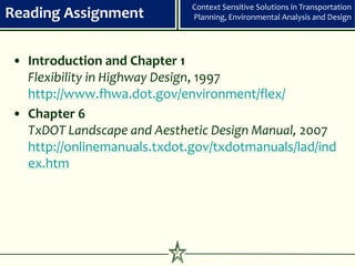 Context Sensitive Solutions in Transportation
Reading Assignment             Planning, Environmental Analysis and Design




• Introduction and Chapter 1
  Flexibility in Highway Design, 1997
  http://www.fhwa.dot.gov/environment/flex/
• Chapter 6
  TxDOT Landscape and Aesthetic Design Manual, 2007
  http://onlinemanuals.txdot.gov/txdotmanuals/lad/ind
  ex.htm




                          12
 