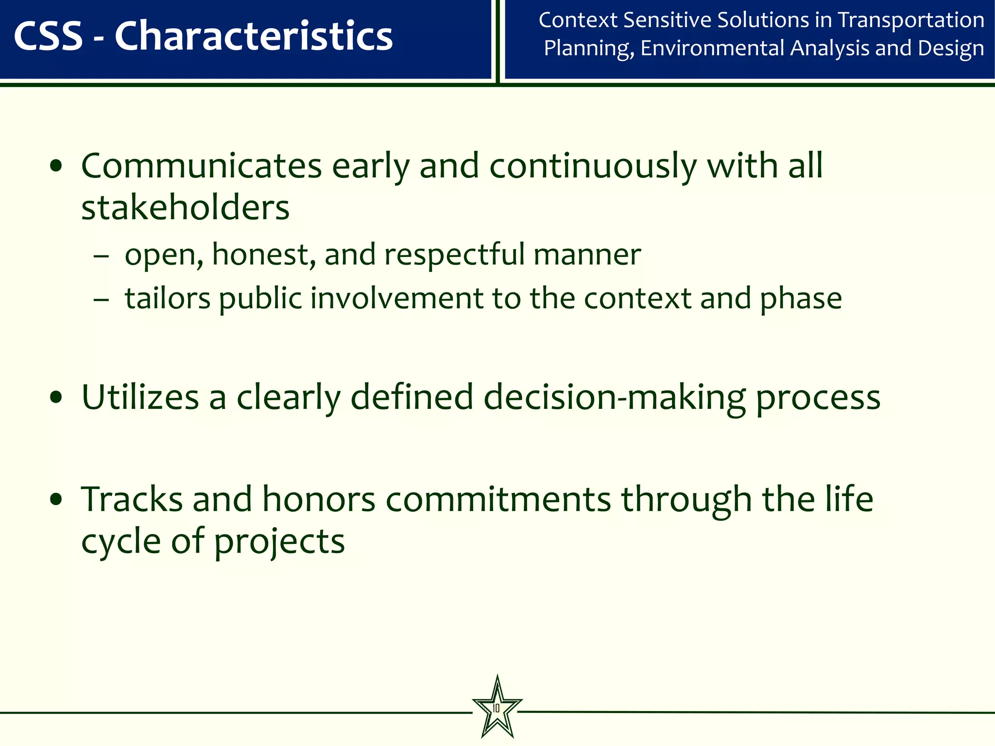 Context Sensitive Solutions in Transportation
CSS - Characteristics                Planning, Environmental Analysis and Design




 • Communicates early and continuously with all
   stakeholders
    – open, honest, and respectful manner
    – tailors public involvement to the context and phase


 • Utilizes a clearly defined decision-making process

 • Tracks and honors commitments through the life
   cycle of projects



                                10
 