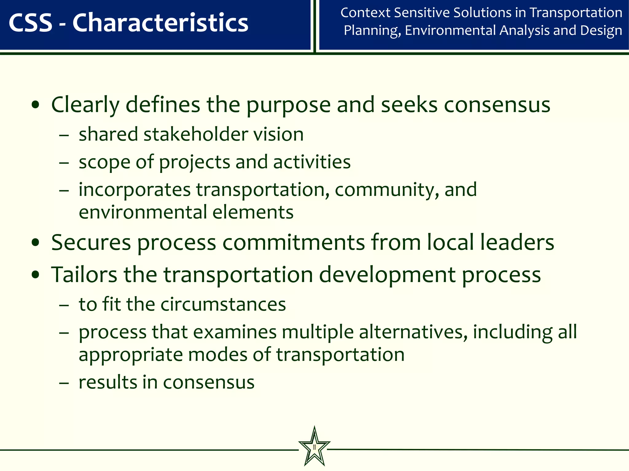 Context Sensitive Solutions in Transportation
CSS - Characteristics                 Planning, Environmental Analysis and Design




 • Clearly defines the purpose and seeks consensus
    – shared stakeholder vision
    – scope of projects and activities
    – incorporates transportation, community, and
      environmental elements
 • Secures process commitments from local leaders
 • Tailors the transportation development process
    – to fit the circumstances
    – process that examines multiple alternatives, including all
      appropriate modes of transportation
    – results in consensus

                                 11
 