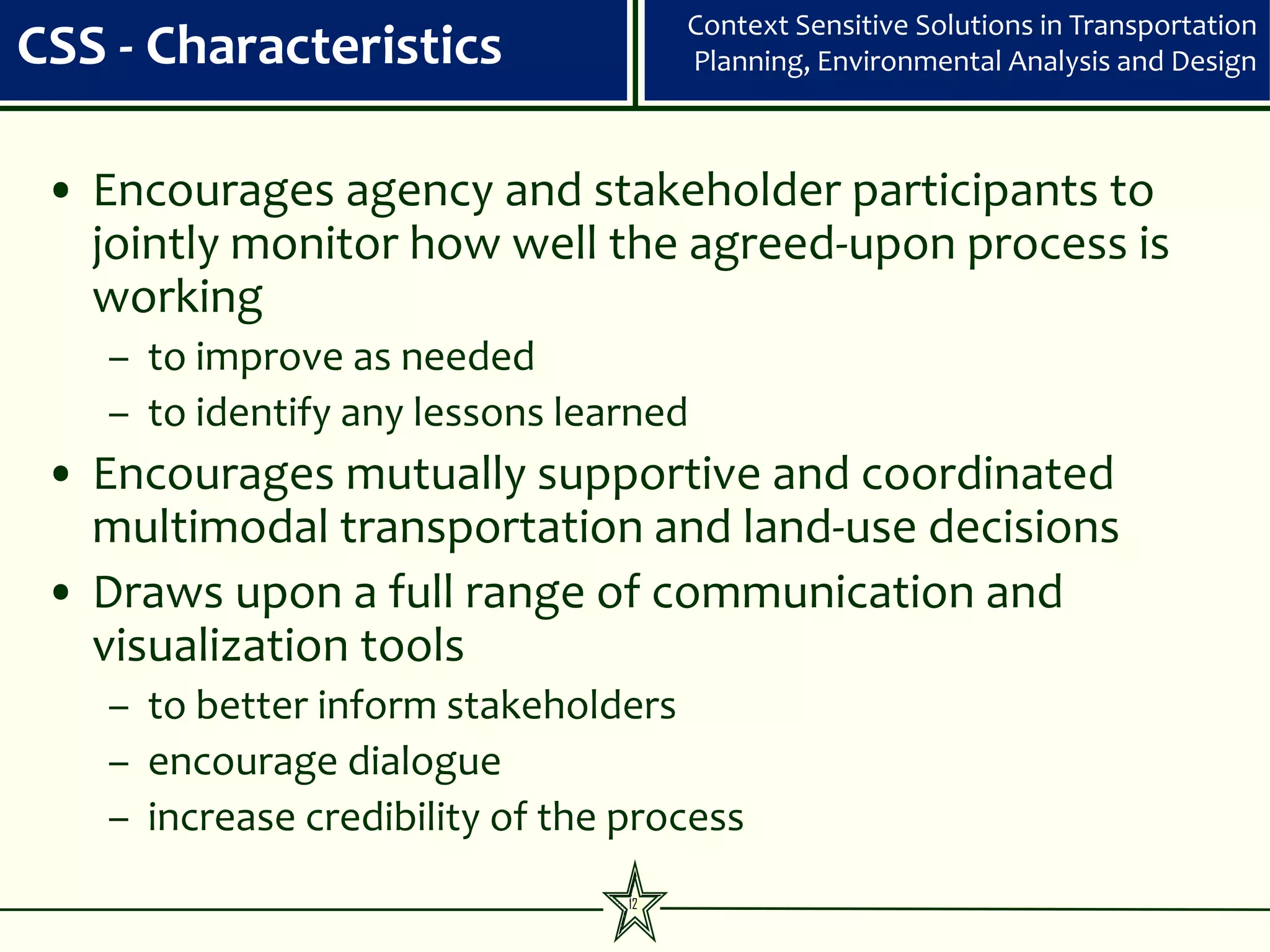 Context Sensitive Solutions in Transportation
CSS - Characteristics                 Planning, Environmental Analysis and Design



 • Encourages agency and stakeholder participants to
   jointly monitor how well the agreed-upon process is
   working
   – to improve as needed
   – to identify any lessons learned
 • Encourages mutually supportive and coordinated
   multimodal transportation and land-use decisions
 • Draws upon a full range of communication and
   visualization tools
   – to better inform stakeholders
   – encourage dialogue
   – increase credibility of the process
                                 12
 