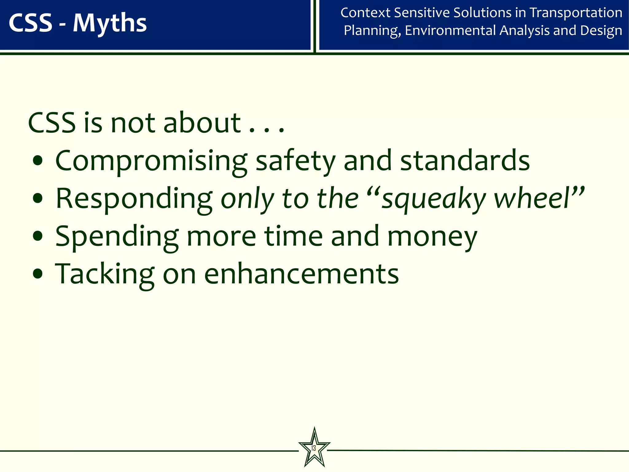 Context Sensitive Solutions in Transportation
CSS - Myths               Planning, Environmental Analysis and Design




 CSS is not about . . .
 • Compromising safety and standards
 • Responding only to the “squeaky wheel”
 • Spending more time and money
 • Tacking on enhancements




                     13
 