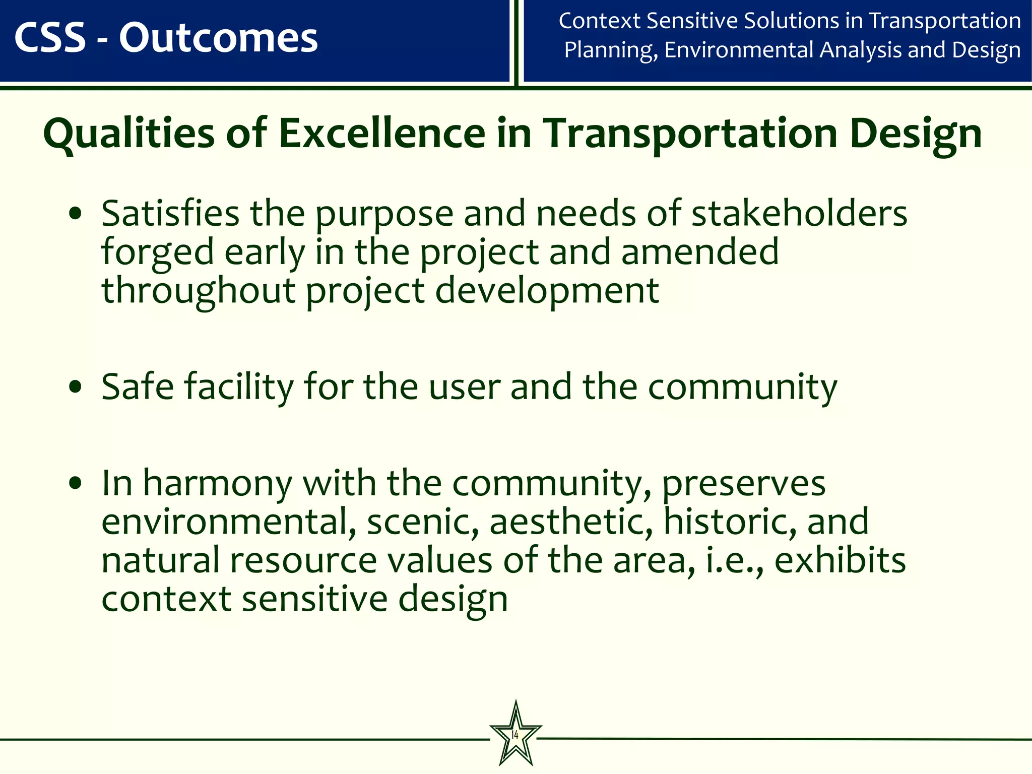 Context Sensitive Solutions in Transportation
CSS - Outcomes                     Planning, Environmental Analysis and Design


 Qualities of Excellence in Transportation Design
  • Satisfies the purpose and needs of stakeholders
    forged early in the project and amended
    throughout project development

  • Safe facility for the user and the community

  • In harmony with the community, preserves
    environmental, scenic, aesthetic, historic, and
    natural resource values of the area, i.e., exhibits
    context sensitive design


                              14
 