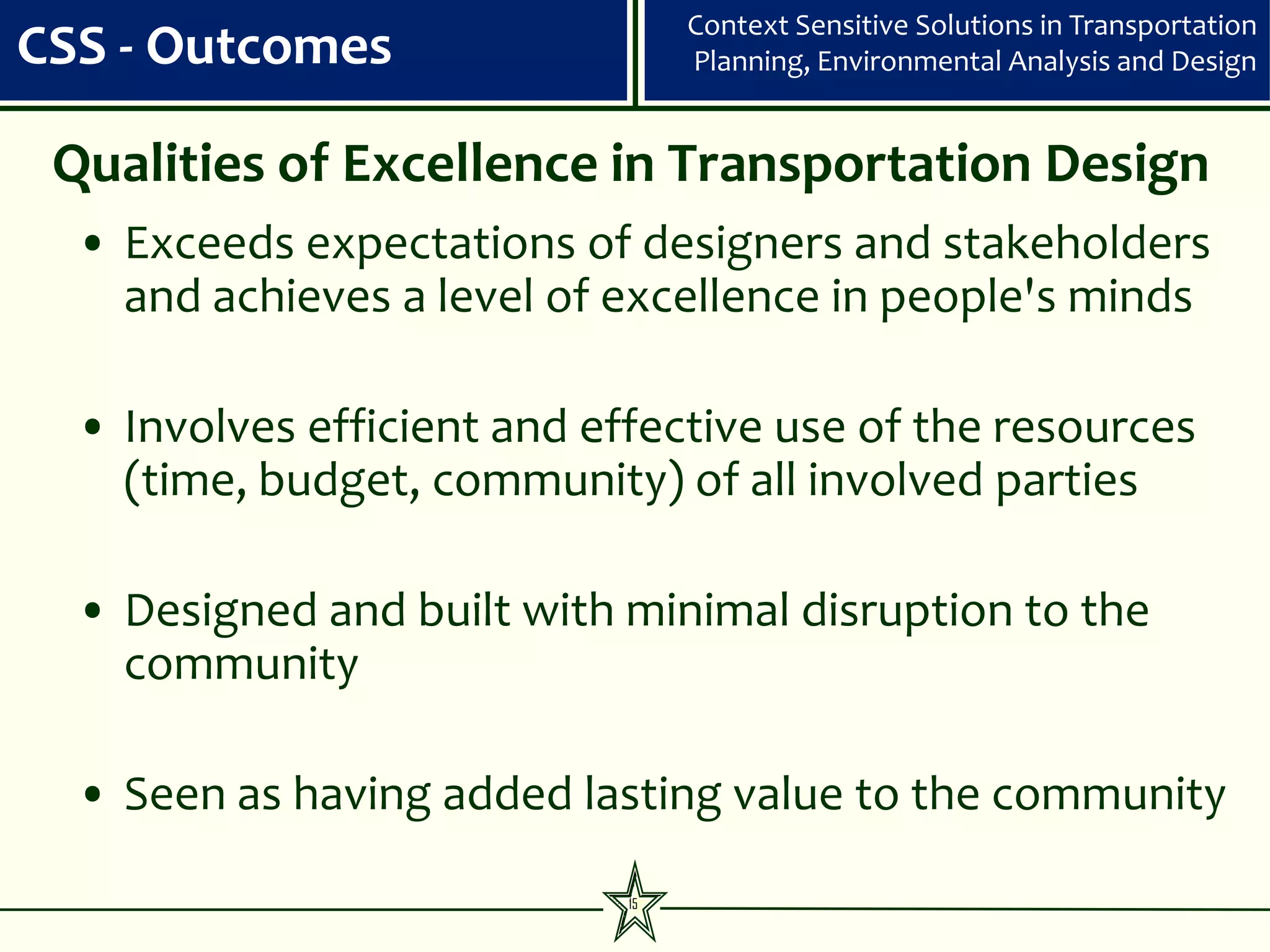 Context Sensitive Solutions in Transportation
CSS - Outcomes                    Planning, Environmental Analysis and Design


 Qualities of Excellence in Transportation Design
  • Exceeds expectations of designers and stakeholders
    and achieves a level of excellence in people's minds

  • Involves efficient and effective use of the resources
    (time, budget, community) of all involved parties

  • Designed and built with minimal disruption to the
    community

  • Seen as having added lasting value to the community

                             15
 