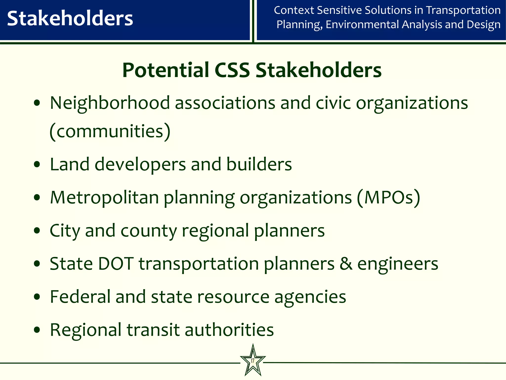Context Sensitive Solutions in Transportation
Stakeholders                      Planning, Environmental Analysis and Design



             Potential CSS Stakeholders
  • Neighborhood associations and civic organizations
    (communities)
  • Land developers and builders
  • Metropolitan planning organizations (MPOs)
  • City and county regional planners
  • State DOT transportation planners & engineers
  • Federal and state resource agencies
  • Regional transit authorities
                             17
 