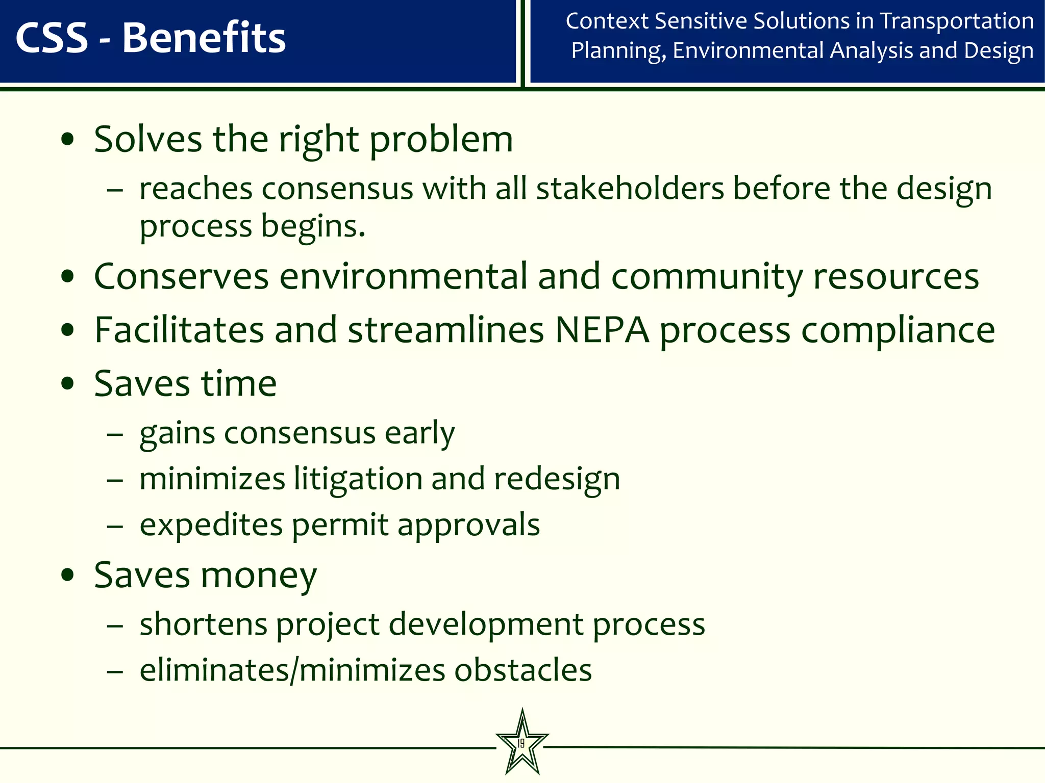 Context Sensitive Solutions in Transportation
CSS - Benefits                      Planning, Environmental Analysis and Design


  • Solves the right problem
    – reaches consensus with all stakeholders before the design
      process begins.
  • Conserves environmental and community resources
  • Facilitates and streamlines NEPA process compliance
  • Saves time
    – gains consensus early
    – minimizes litigation and redesign
    – expedites permit approvals
  • Saves money
    – shortens project development process
    – eliminates/minimizes obstacles
                               19
 