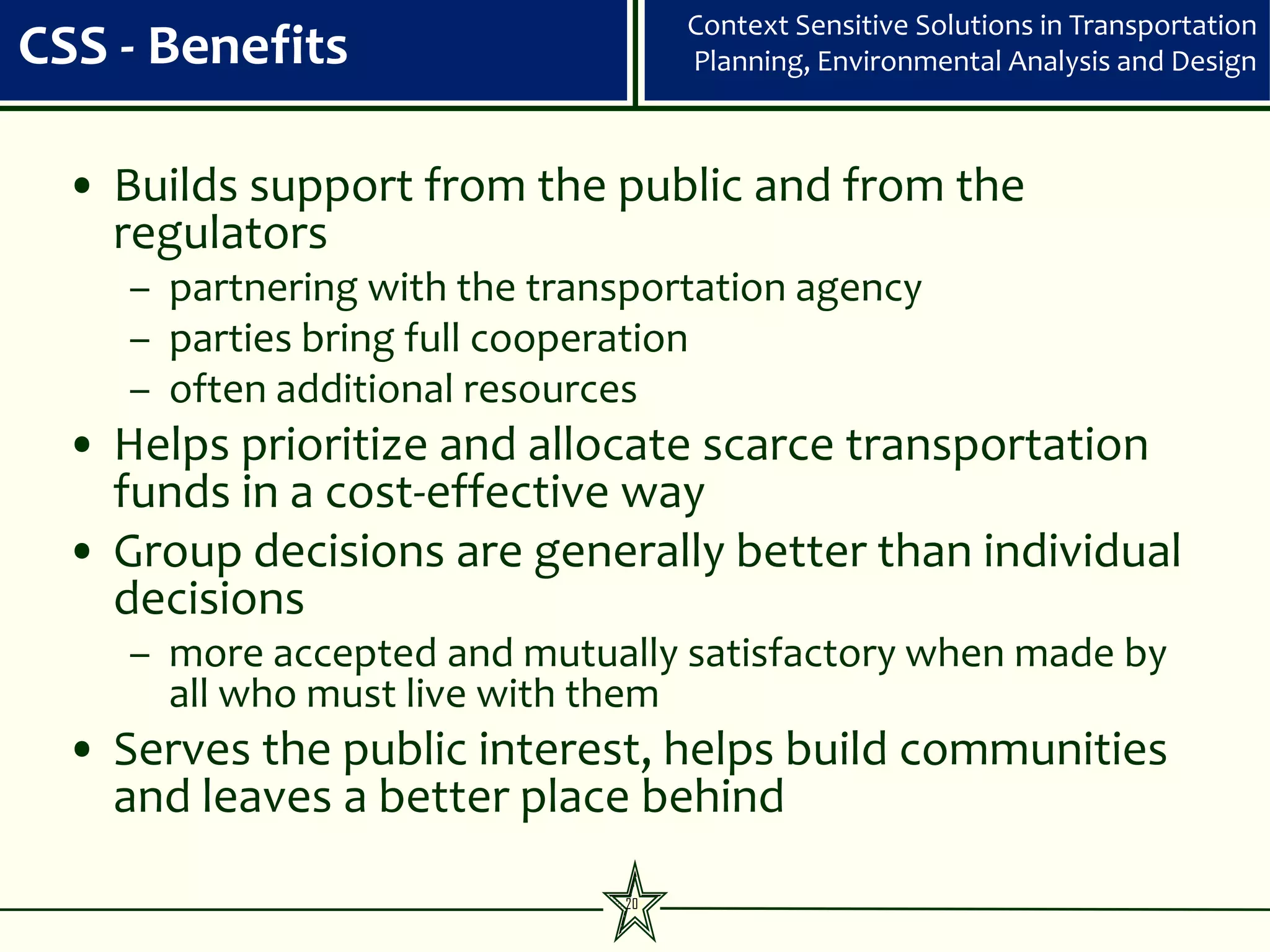 Context Sensitive Solutions in Transportation
CSS - Benefits                      Planning, Environmental Analysis and Design



  • Builds support from the public and from the
    regulators
     – partnering with the transportation agency
     – parties bring full cooperation
     – often additional resources
  • Helps prioritize and allocate scarce transportation
    funds in a cost-effective way
  • Group decisions are generally better than individual
    decisions
     – more accepted and mutually satisfactory when made by
       all who must live with them
  • Serves the public interest, helps build communities
    and leaves a better place behind
                               20
 