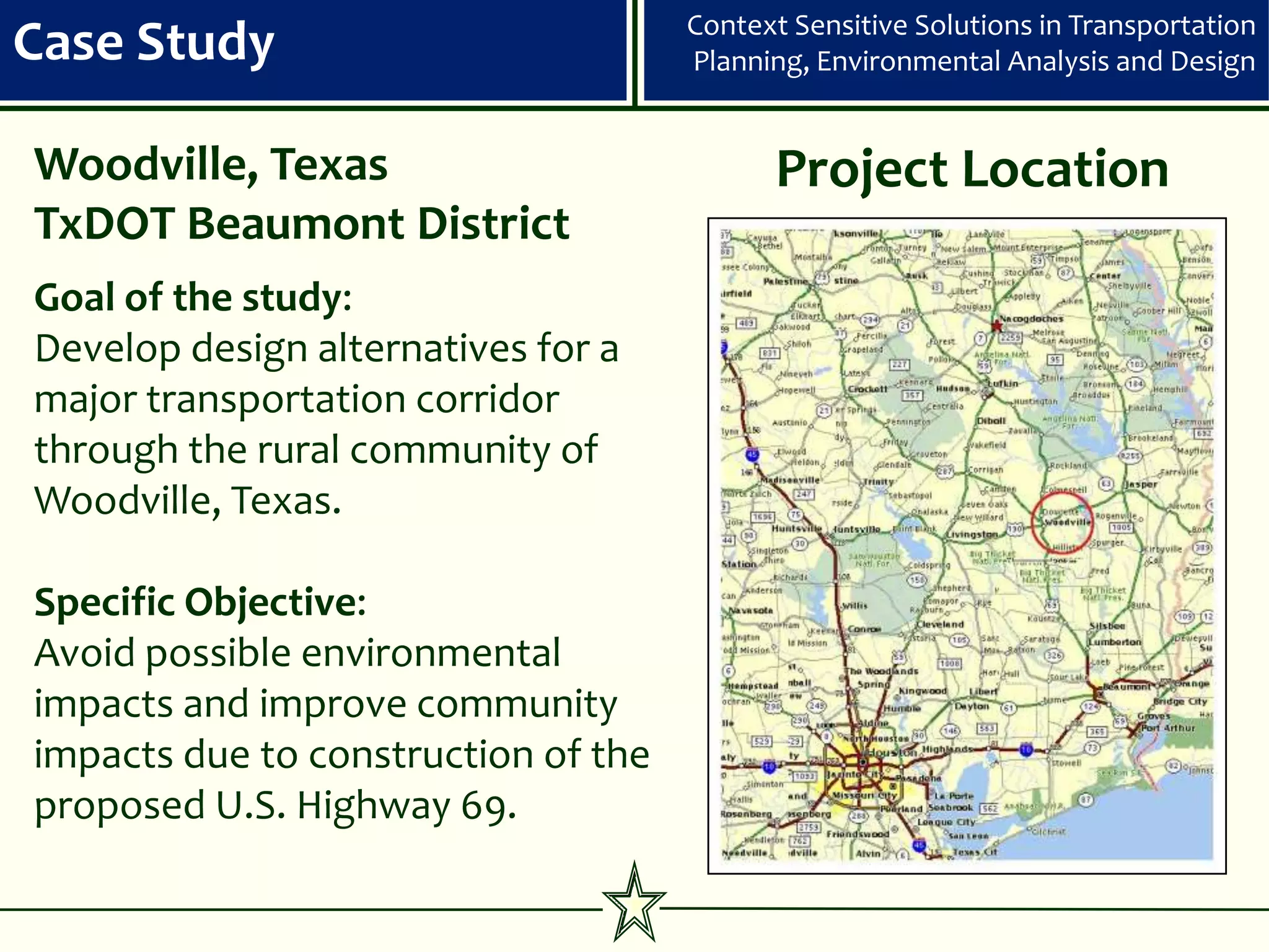 Context Sensitive Solutions in Transportation
Case Study                           Planning, Environmental Analysis and Design


Woodville, Texas                           Project Location
TxDOT Beaumont District
Goal of the study:
Develop design alternatives for a
major transportation corridor
through the rural community of
Woodville, Texas.

Specific Objective:
Avoid possible environmental
impacts and improve community
impacts due to construction of the
proposed U.S. Highway 69.
 