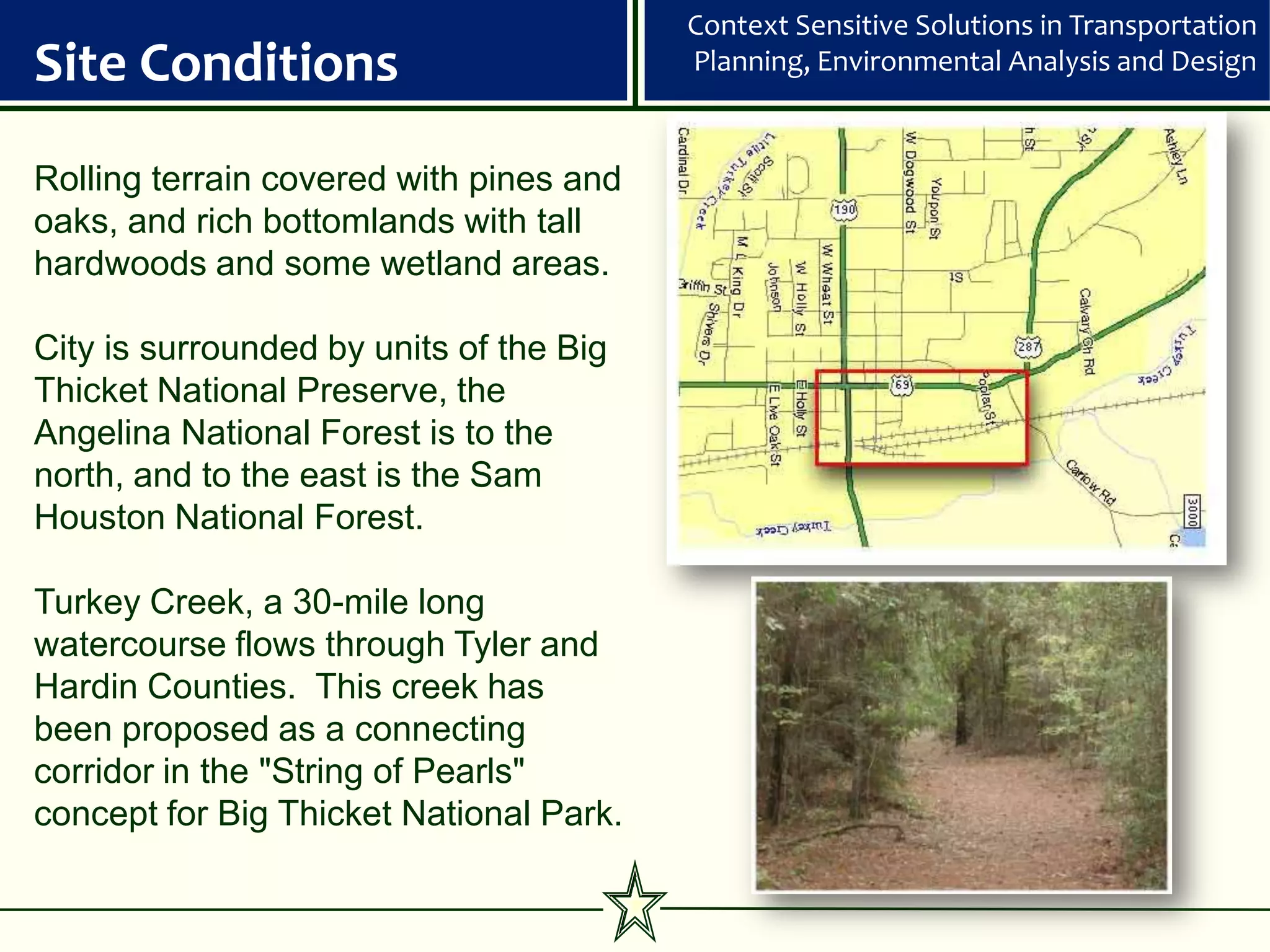 Context Sensitive Solutions in Transportation
Site Conditions                          Planning, Environmental Analysis and Design


Rolling terrain covered with pines and
oaks, and rich bottomlands with tall
hardwoods and some wetland areas.

City is surrounded by units of the Big
Thicket National Preserve, the
Angelina National Forest is to the
north, and to the east is the Sam
Houston National Forest.

Turkey Creek, a 30-mile long
watercourse flows through Tyler and
Hardin Counties. This creek has
been proposed as a connecting
corridor in the "String of Pearls"
concept for Big Thicket National Park.
 