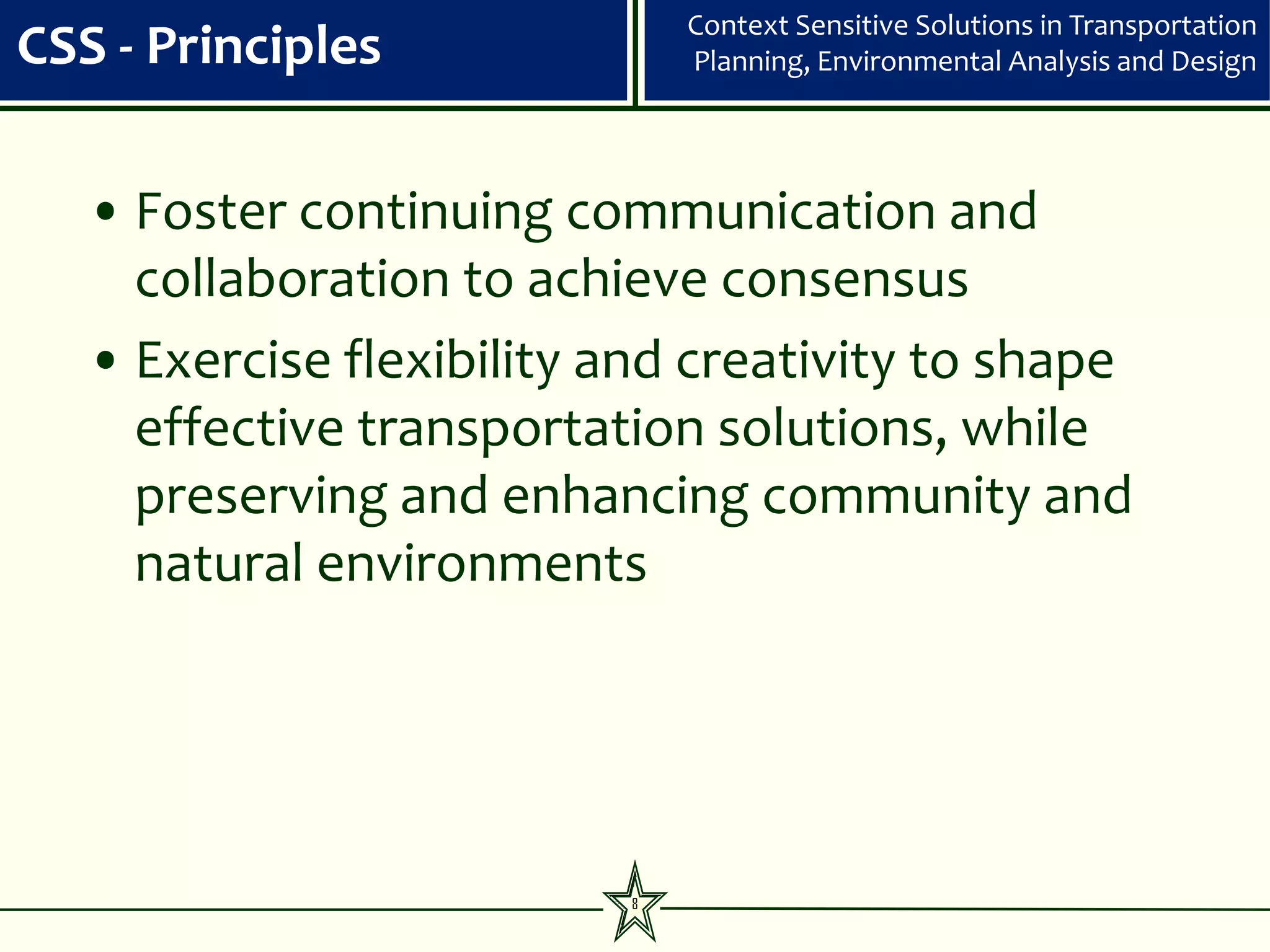 Context Sensitive Solutions in Transportation
CSS - Principles              Planning, Environmental Analysis and Design




   • Foster continuing communication and
     collaboration to achieve consensus
   • Exercise flexibility and creativity to shape
     effective transportation solutions, while
     preserving and enhancing community and
     natural environments




                          8
 