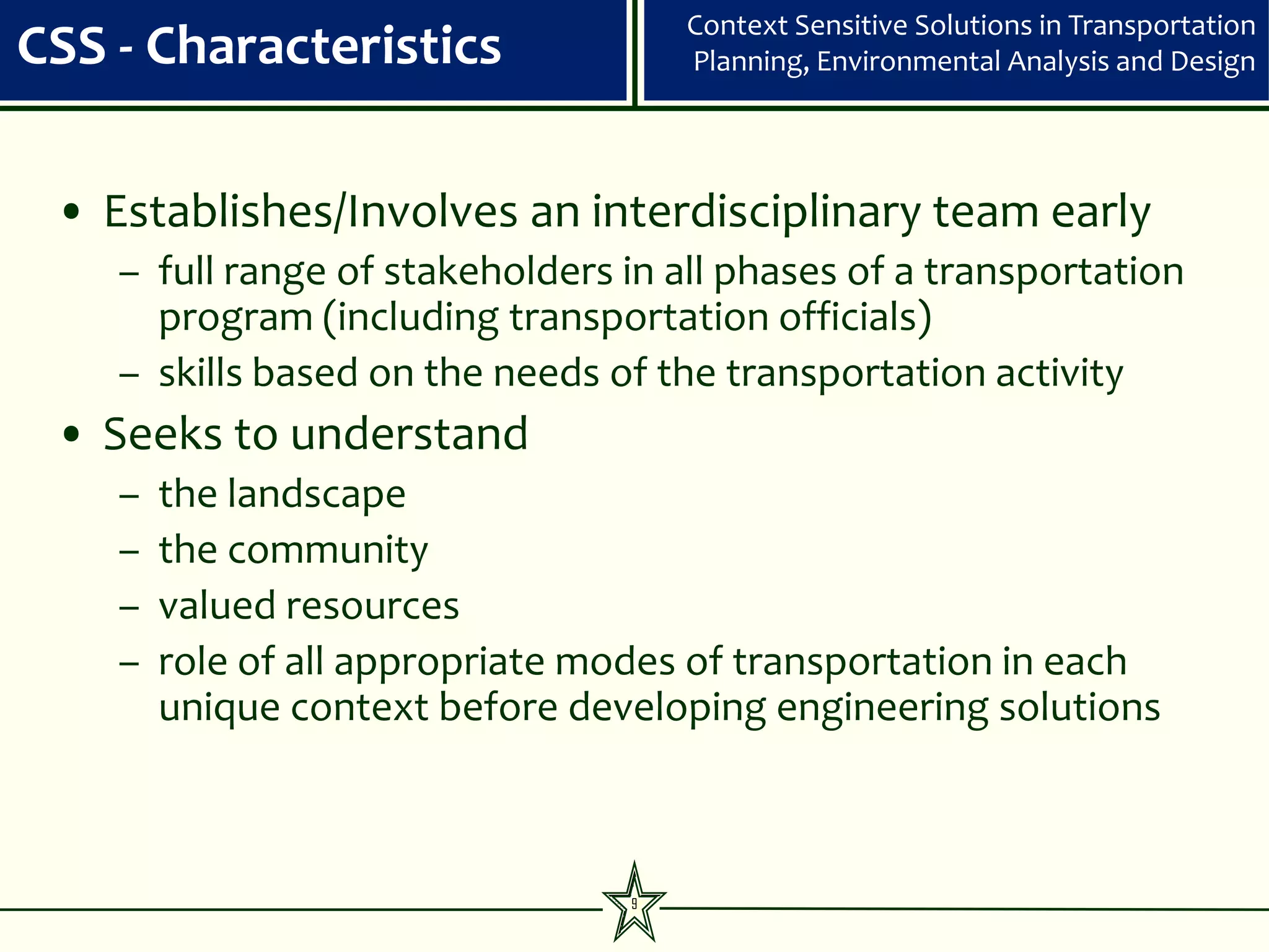 Context Sensitive Solutions in Transportation
CSS - Characteristics                Planning, Environmental Analysis and Design




 • Establishes/Involves an interdisciplinary team early
    – full range of stakeholders in all phases of a transportation
      program (including transportation officials)
    – skills based on the needs of the transportation activity
 • Seeks to understand
    –   the landscape
    –   the community
    –   valued resources
    –   role of all appropriate modes of transportation in each
        unique context before developing engineering solutions



                                 9
 