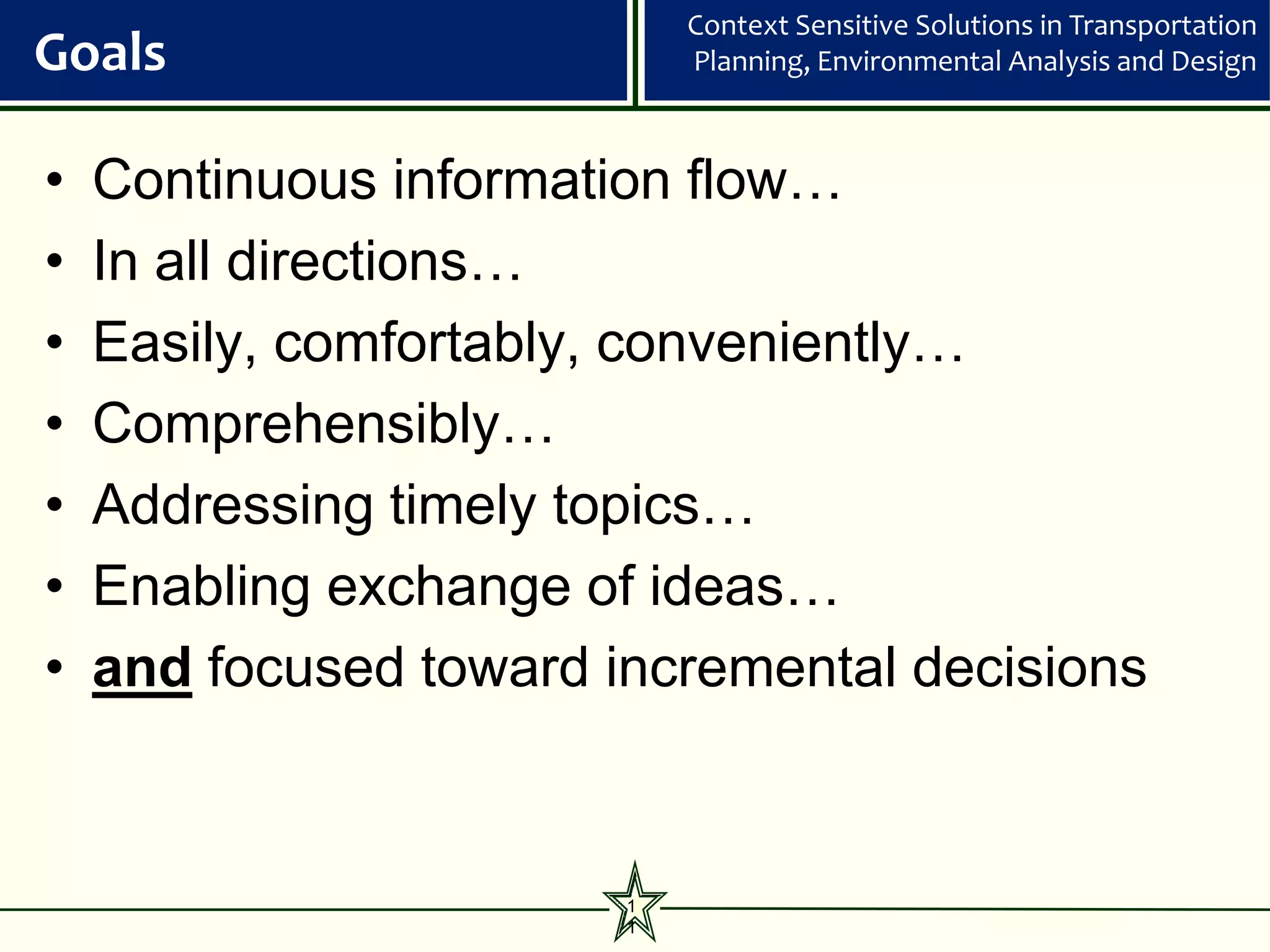 Context Sensitive Solutions in Transportation
Goals                       Planning, Environmental Analysis and Design



•   Continuous information flow…
•   In all directions…
•   Easily, comfortably, conveniently…
•   Comprehensibly…
•   Addressing timely topics…
•   Enabling exchange of ideas…
•   and focused toward incremental decisions



                        1
                        1
 