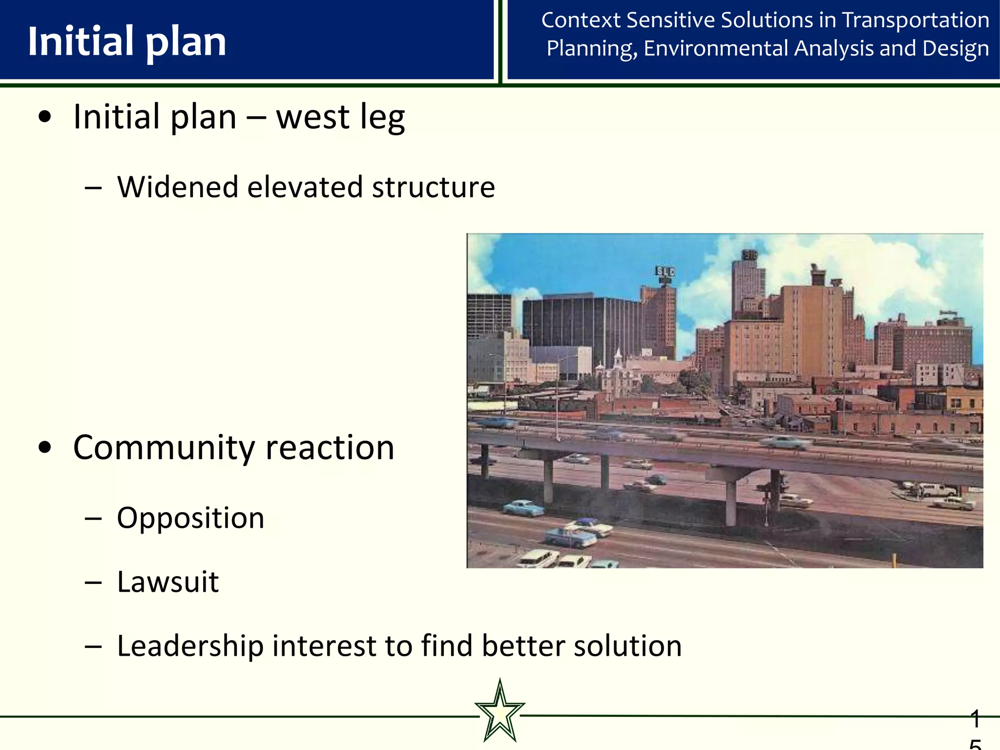 Context Sensitive Solutions in Transportation
Initial plan                         Planning, Environmental Analysis and Design


• Initial plan – west leg
   – Widened elevated structure




• Community reaction
   – Opposition
   – Lawsuit
   – Leadership interest to find better solution

                                                                               1
 