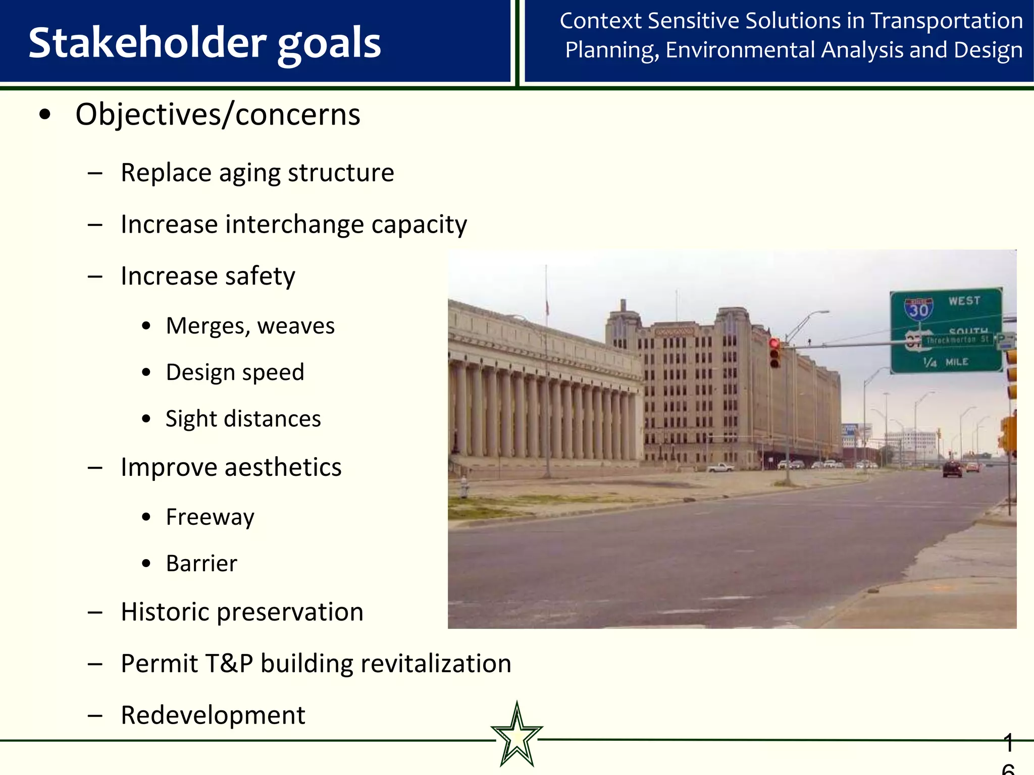Context Sensitive Solutions in Transportation
Stakeholder goals                         Planning, Environmental Analysis and Design

• Objectives/concerns
   – Replace aging structure
   – Increase interchange capacity
   – Increase safety
       • Merges, weaves
       • Design speed
       • Sight distances
   – Improve aesthetics
       • Freeway
       • Barrier
   – Historic preservation
   – Permit T&P building revitalization
   – Redevelopment
                                                                                    1
 