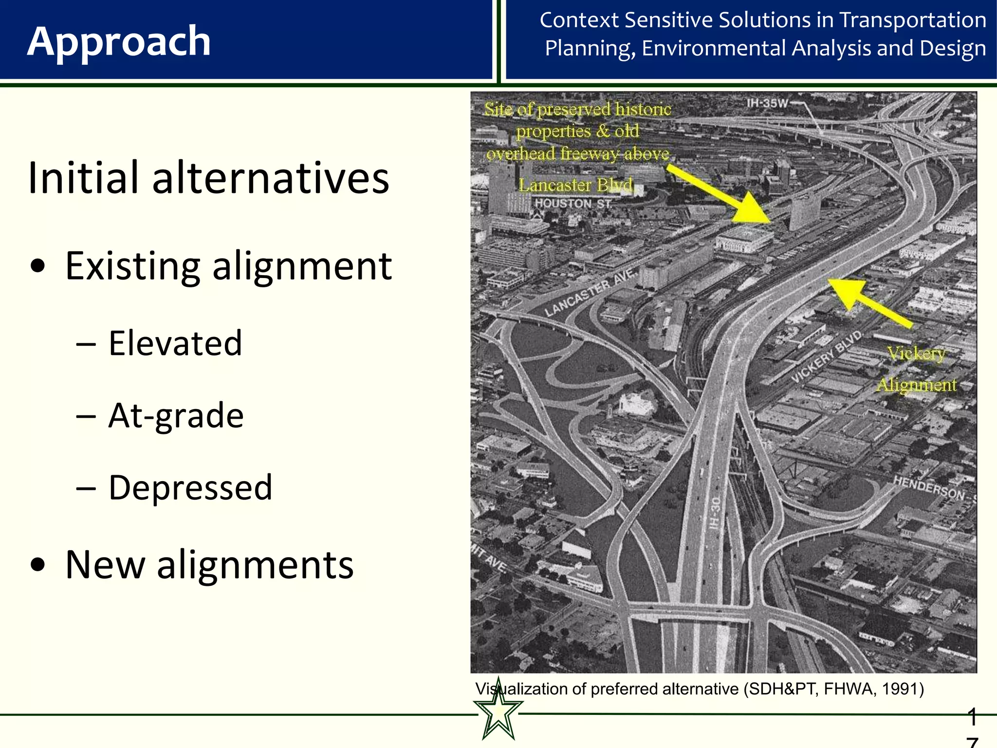 Context Sensitive Solutions in Transportation
Approach                       Planning, Environmental Analysis and Design




Initial alternatives
• Existing alignment
  – Elevated
  – At-grade
  – Depressed

• New alignments

                       Visualization of preferred alternative (SDH&PT, FHWA, 1991)
                                                                                     1
 
