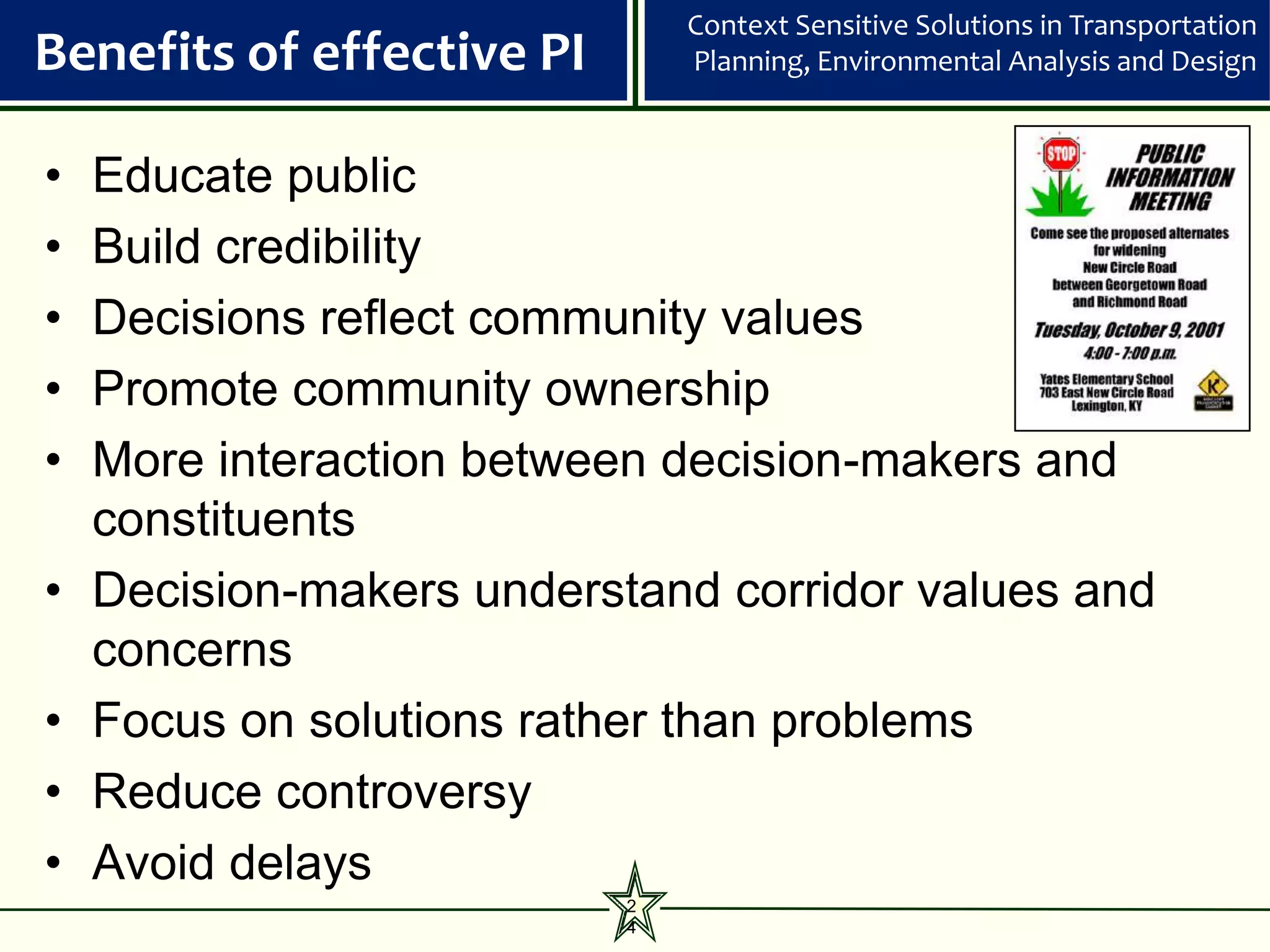 Context Sensitive Solutions in Transportation
Benefits of effective PI       Planning, Environmental Analysis and Design



•   Educate public
•   Build credibility
•   Decisions reflect community values
•   Promote community ownership
•   More interaction between decision-makers and
    constituents
•   Decision-makers understand corridor values and
    concerns
•   Focus on solutions rather than problems
•   Reduce controversy
•   Avoid delays
                           2
                           4
 