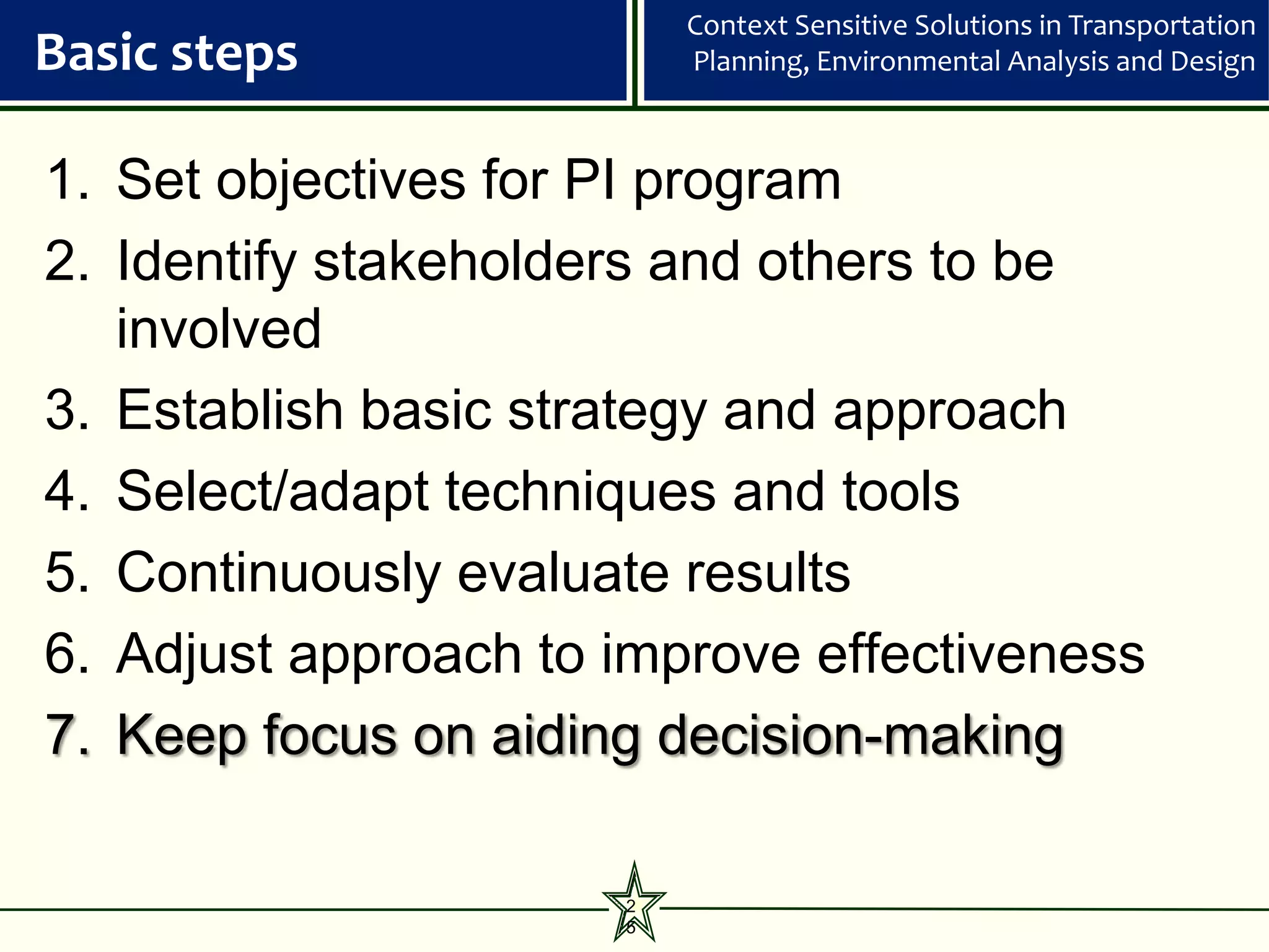 Context Sensitive Solutions in Transportation
Basic steps               Planning, Environmental Analysis and Design



1. Set objectives for PI program
2. Identify stakeholders and others to be
   involved
3. Establish basic strategy and approach
4. Select/adapt techniques and tools
5. Continuously evaluate results
6. Adjust approach to improve effectiveness
7. Keep focus on aiding decision-making

                      2
                      5
 