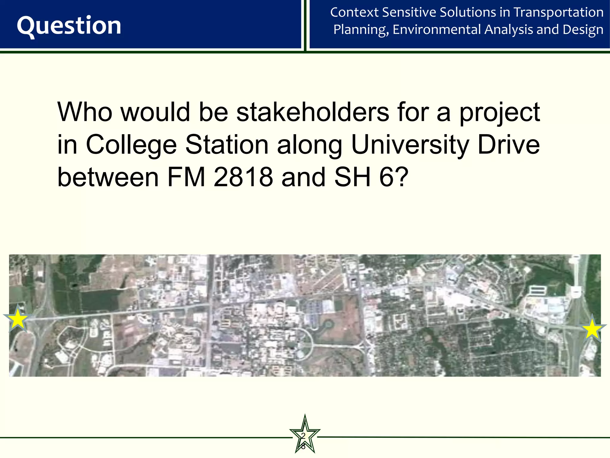 Context Sensitive Solutions in Transportation
Question                   Planning, Environmental Analysis and Design




   Who would be stakeholders for a project
   in College Station along University Drive
   between FM 2818 and SH 6?




                       2
                       8
 