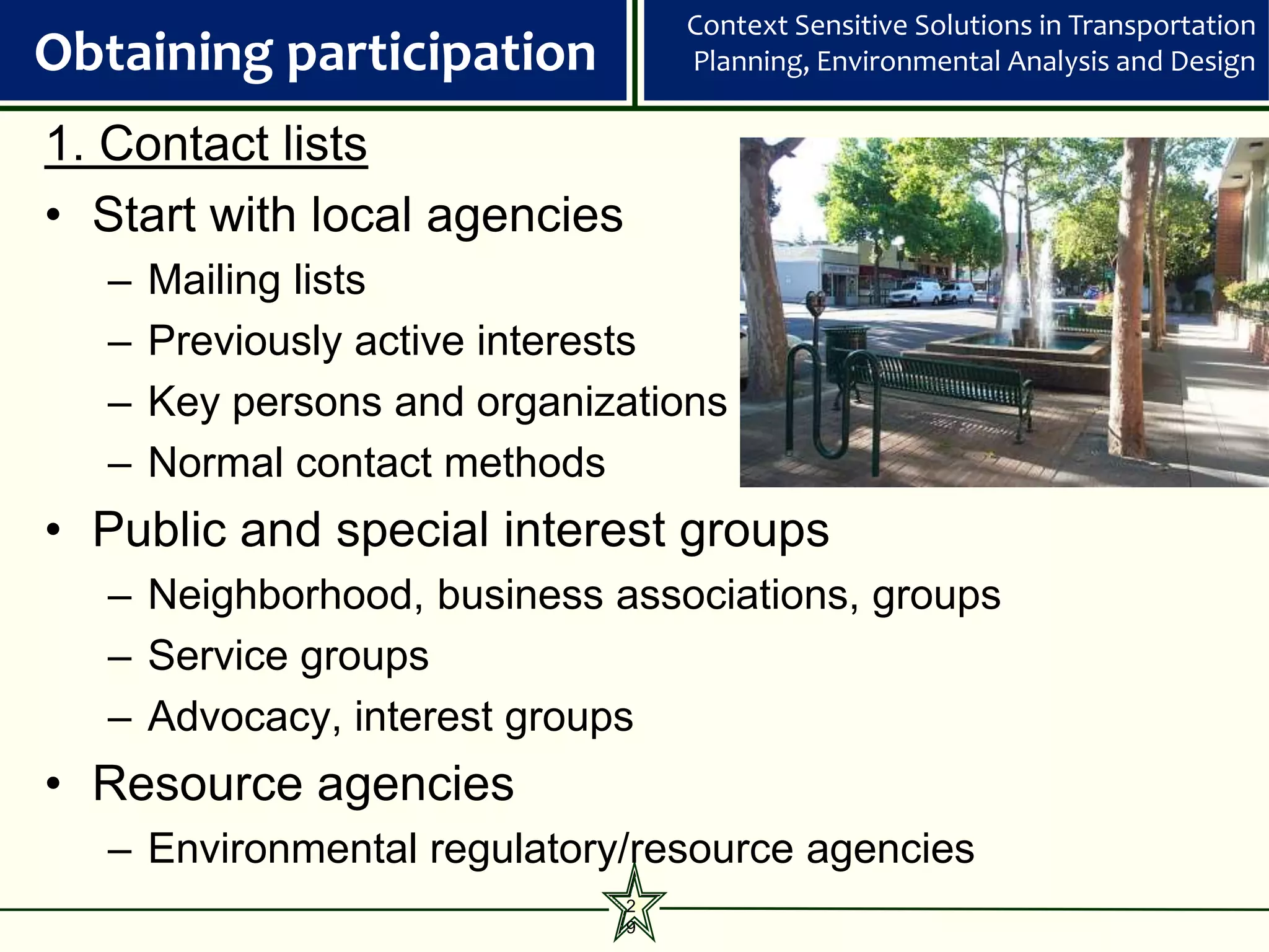 Context Sensitive Solutions in Transportation
Obtaining participation           Planning, Environmental Analysis and Design

1. Contact lists
• Start with local agencies
   –   Mailing lists
   –   Previously active interests
   –   Key persons and organizations
   –   Normal contact methods
• Public and special interest groups
   – Neighborhood, business associations, groups
   – Service groups
   – Advocacy, interest groups
• Resource agencies
   – Environmental regulatory/resource agencies
                              2
                              9
 