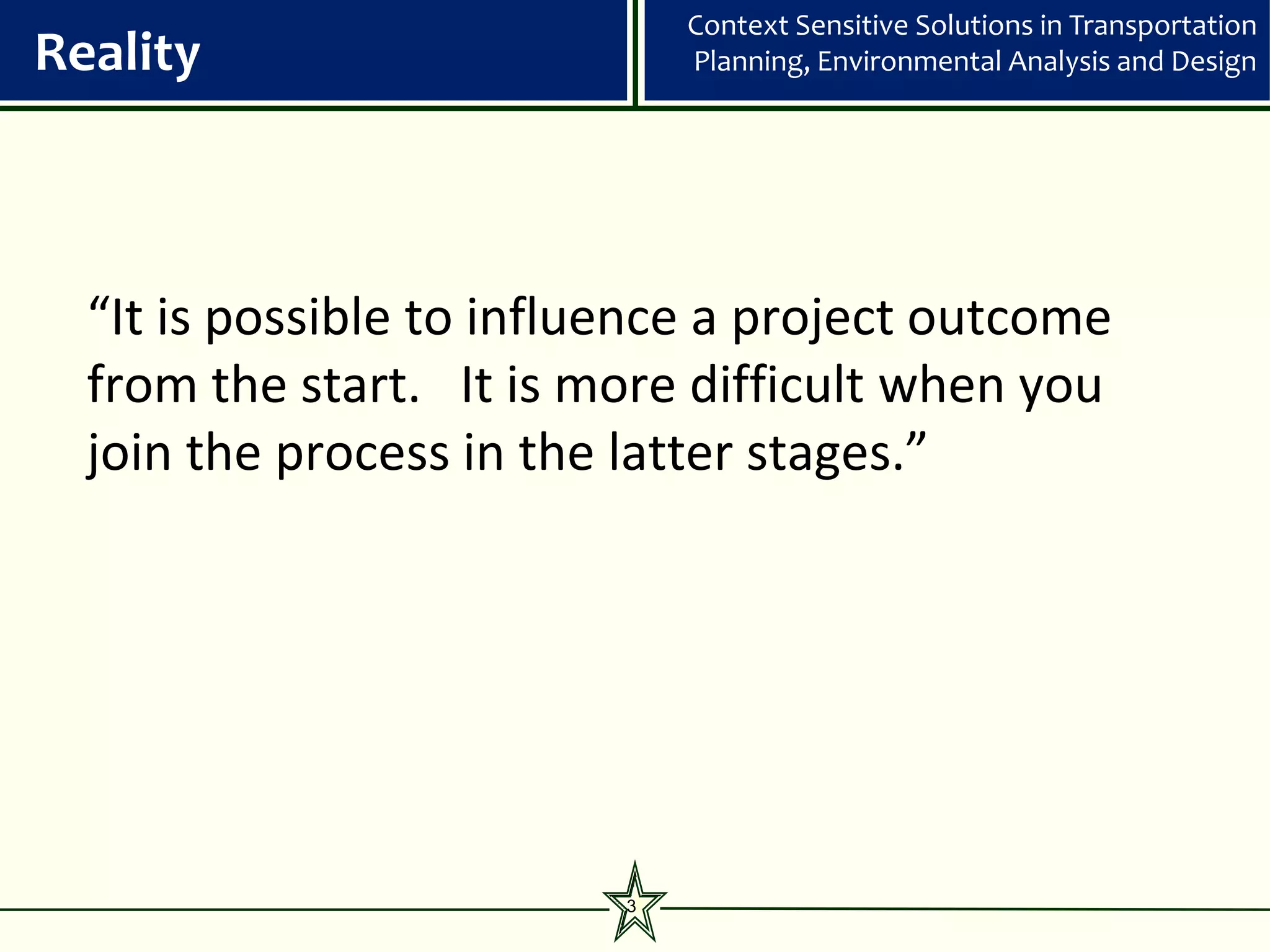 Context Sensitive Solutions in Transportation
Reality                       Planning, Environmental Analysis and Design




  “It is possible to influence a project outcome
  from the start. It is more difficult when you
  join the process in the latter stages.”




                          3
 