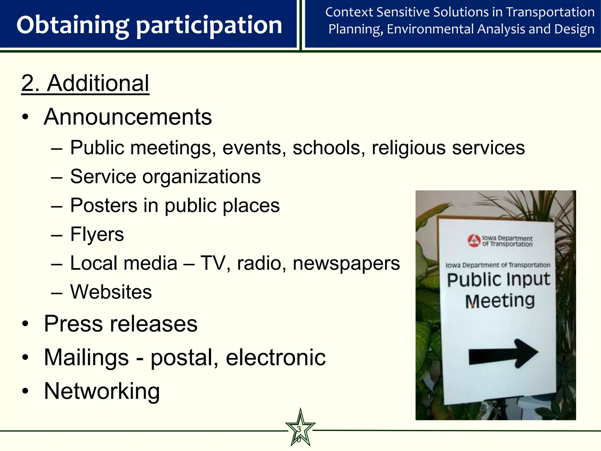 Context Sensitive Solutions in Transportation
Obtaining participation             Planning, Environmental Analysis and Design



2. Additional
• Announcements
   –   Public meetings, events, schools, religious services
   –   Service organizations
   –   Posters in public places
   –   Flyers
   –   Local media – TV, radio, newspapers
   –   Websites
• Press releases
• Mailings - postal, electronic
• Networking
                                3
                                0
 